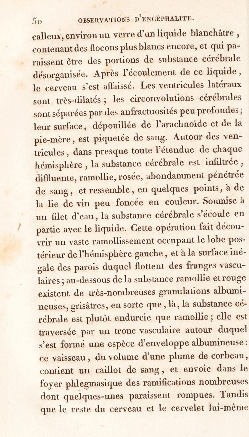 calleux, environ un verre d’un liquide blanchâtre , contenant des flocons plus blancs encore, et qui pa- raissent être des portions de substance cérébrale désorganisée. Après l’écoulement de ce liquide, le cerveau s’est affaissé. Les ventricules latéraux sont très-dilatés ; les circonvolutions cérébrales sont séparées par des anfractuosités peu profondes ; leur surface, dépouillée de 1 arachnoïde et de la pie-mère, est piquetée de sang. Autour des ven- tricules , dans presque toute l’étendue de chaque hémisphère , la substance cérébrale est infiltrée , difîluente, ramollie, rosée, abondamment pénétrée de sang, et ressemble, en quelques points, à de la lie de vin peu foncée en couleur. Soumise à un filet d’eau, la substance cérébrale s’écoule en partie avec le liquide. Cette opération fait décou- vrir un vaste ramollissement occupant le lobe pos- térieur de l’hémisphère gauche, et a la surlace iné- gale des parois duquel flottent des franges vascu- laires ; au-dessous delà substance ramollie et rouge existent de très-nombreuses granulations albumi- neuses, grisâtres, en sorte que, la, la substance cé- rébrale est plutôt endurcie que ramollie ; elle est traversée par un tronc vasculaire autour duquel s’est formé une espèce d’enveloppe albumineuse : ce vaisseau, du volume d’une plume de corbeau, contient un caillot de sang, et envoie dans le foyer phlegmasique des ramifications nombreuses dont quelques-unes paraissent rompues. Tandis que le reste du cerveau et le cervelet lui-meme