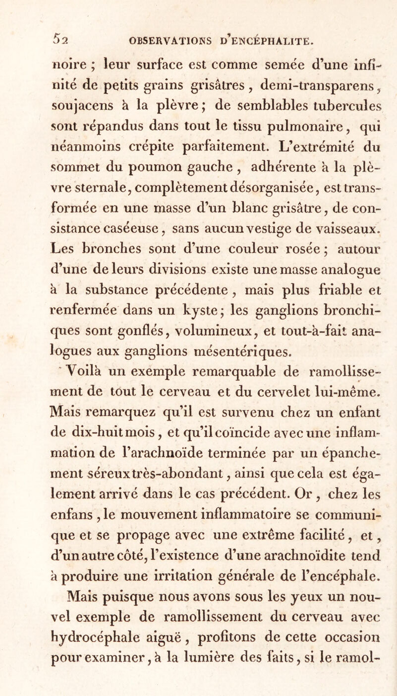 noire ; leur surface est comme semée d’une infi- nité de petits grains grisâtres , demi-transparens , soujacens à la plèvre ; de semblables tubercules sont répandus dans tout le tissu pulmonaire, qui néanmoins crépite parfaitement. L’extrémité du sommet du poumon gauche , adhérente a la plè- vre sternale , complètement désorganisée, est trans- formée en une masse d’un blanc grisâtre, de con- sistance caséeuse, sans aucun vestige de vaisseaux. Les bronches sont d’une couleur rosée ; autour d’une de leurs divisions existe une masse analogue â la substance précédente , mais plus friable et renfermée dans un kyste ; les ganglions bronchi- ques sont gonflés, volumineux , et tout-â-fait ana- logues aux ganglions mésentériques. 'Yoilk un exemple remarquable de ramollisse- ment de tout le cerveau et du cervelet lui-même. Mais remarquez qu’il est survenu chez un enfant de dix-huit mois, et qu’il coïncide avec une inflam- mation de l’arachnoïde terminée par un épanche- ment séreux très-abondant, ainsi que cela est éga- lement arrivé dans le cas précédent. Or , chez les enfans , le mouvement inflammatoire se communi- que et se propage avec une extrême facilité , et, d’un autre côté, l’existence d’une arachnoïdite tend a produire une irritation générale de l’encéphale. Mais puisque nous avons sous les yeux un nou- vel exemple de ramollissement du cerveau avec hydrocéphale aiguë, profitons de cette occasion pour examiner, h la lumière des faits, si le ramol-