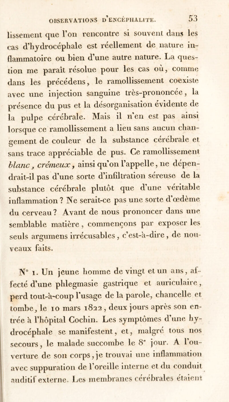 lissement que l’on rencontre si souvent dans les cas d’hydrocéphale est réellement de nature in- flammatoire ou bien d une autre nature. La ques- tion me paraît résolue pour les cas où, comme dans les précédens, le ramollissement coexiste avec une injection sanguine très-prononcée, la présence du pus et la désorganisation évidente de la pulpe cérébrale. Mais il n’en est pas ainsi lorsque ce ramollissement a lieu sans aucun chan- gement de couleur de la substance cérébrale et sans trace appréciable de pus. Ce l’amollissement blanc, crémeux, ainsi qu’on l’appelle, 11e dépen- drait-il pas d’une sorte d’infiltration séreuse de la substance cérébrale plutôt que d’une véritable inflammation? Ne serait-ce pas une sorte d’œdème du cerveau? Avant de nous prononcer dans une semblable matière, commençons par exposer les seuls argumens irrécusables, c’est-à-dire, de nou- veaux faits. N° 1. Un jeune homme de vingt et un ans, af- fecté d’une phlegmasie gastrique et auriculaire, perd tout-à-coup l’usage de la parole, chancelle et tombe, le 10 mars 1822 , deux jours après son en- trée à l’hôpital Cochin. Les symptômes d’une hy- drocéphale se manifestent, et, malgré tous nos secours, le malade succombe le 8e jour. À l’ou- verture de son corps, je trouvai une inflammation avec suppuration de l’oreille interne et du conduit auditif externe. Les membranes cérébrales étaient
