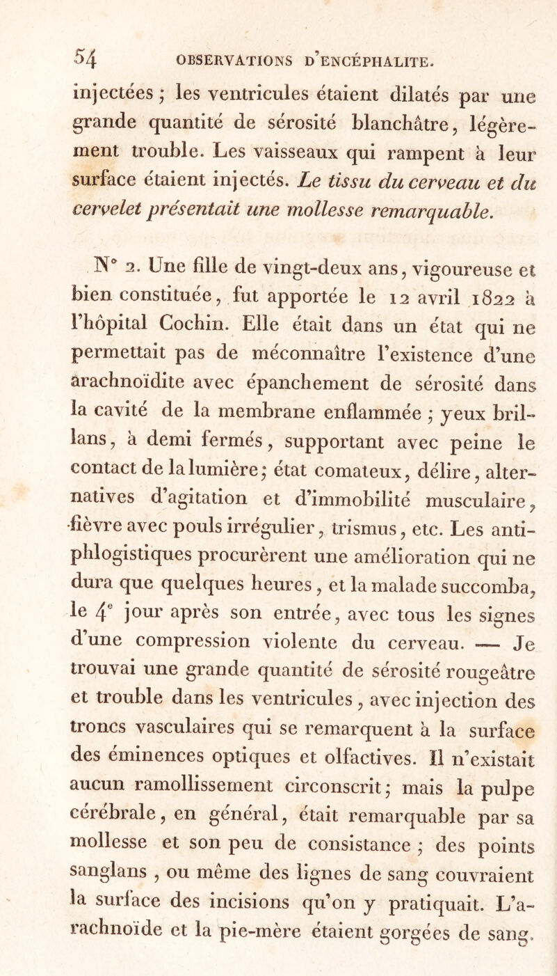 injectées ; ies ventricules étaient dilatés par une grande quantité de sérosité blanchâtre, légère- ment trouble. Les vaisseaux qui rampent à leur surface étaient injectés. Le tissu du cerveau et du cervelet présentait une mollesse remarquable. 1S° 2. Une fille de vingt-deux ans, vigoureuse et bien constituée, fut apportée le 12 avril 1822 h l’hôpital Cochin. Elle était dans un état qui ne permettait pas de méconnaître l’existence d’une arachnoïdite avec épanchement de sérosité dans la cavité de la membrane enflammée * yeux bril- lons, à demi fermés, supportant avec peine le contact de la lumière,* état comateux, délire, alter- natives d’agitation et d’immobilité musculaire, fièvre avec pouls irrégulier, trismus, etc. Les anti- phlogistiques procurèrent une amélioration qui ne dura que quelques heures, et la malade succomba, le 4e jour après son entrée, avec tous les signes d’une compression violente du cerveau. — Je trouvai une grande quantité de sérosité rougeâtre et trouble dans les ventricules , avec injection des troncs vasculaires qui se remarquent à la surface des éminences optiques et olfactives. Il n’existait aucun ramollissement circonscrit * mais la pulpe cérébrale, en général, était remarquable par sa mollesse et son peu de consistance ; des points sanglans , ou même des lignes de sang couvraient la surface des incisions qu’on y pratiquait. L’a- rachnoïde et la pie-mère étaient gorgées de sang.