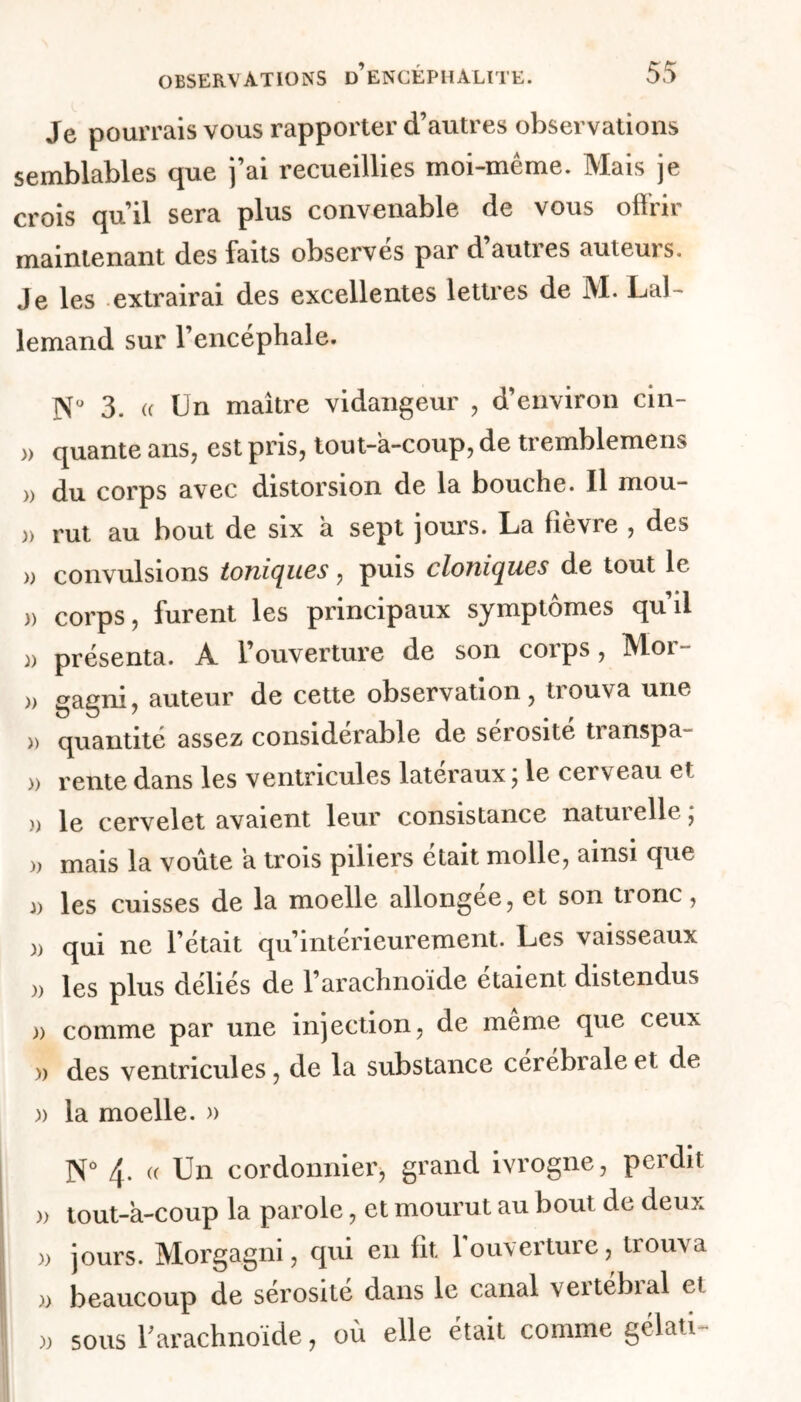Je pourrais vous rapporter d’autres observations semblables que j’ai recueillies moi-même. Mais je crois qu’il sera plus convenable de vous offrir maintenant des faits observes par d autres auteurs. Je les extrairai des excellentes lettres de M. Lal- lemand sur l’encéphale. 3. « Un maître vidangeur , d’environ cin- » quante ans, est pris, tout-a-coup, de tremblemens » du corps avec distorsion de la bouche. Il mou- » rut au bout de six à sept jours. La fièvre , des » convulsions toniques, puis cloniques de tout le » corps, furent les principaux symptômes qu’il )> présenta. À l’ouverture de son corps, Moi » gagni, auteur de cette observation, trouva une » quantité assez considérable de sérosité transpa- )> rente dans les ventricules latéraux ; le cerveau et » le cervelet avaient leur consistance naturelle ; mais la voûte h trois piliers était molle, ainsi que d les cuisses de la moelle allongée, et son tionc, )> qui ne l’était qu’intérieurement. Les vaisseaux )> les plus déliés de l’arachnoïde étaient distendus » comme par une injection, de même que ceux » des ventricules, de la substance cérébrale et de. )> la moelle. » N° 4- (( Un cordonnier, grand ivrogne, perdit )> tout-a-coup la parole, et mourut au bout de deux » jours. Morgagni, qui en fit 1 ouverture, trouva )> beaucoup de sérosité dans le canal veitebial e! )) sous rarachnoïde, où elle était comme gélati-