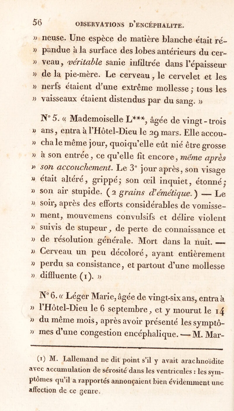 » neuse. Une espèce de matière blanche était ré- » pandue à la surface des lobes antérieurs du cer- » veau, véritable sanie infiltrée dans l’épaisseur » de la pie-mère. Le cerveau, le cervelet et les » nerfs étaient d’une extrême mollesse ; tous les » vaisseaux étaient distendus par du sang. » N° 5. « Mademoiselle L***, âgée de vingt - trois » ans, entra à l’Hôtel-Dieu le 29 mars. Elle accou- » cha le même jour, quoiqu’elle eût nié être grosse » à son entrée, ce qu’elle fit encore, même après >» son accouchement. Le 3e jour après, son visage » était altéré, grippé ; son œil inquiet, étonné j » son air stupide. ( 2 grains d’émétique. ) — Le » s oh, apres des efforts considérables de vomisse- » ment, mouvemens convulsifs et délire violent » suivis de stupeur, de perte de connaissance et )> de résolution générale. Mort dans la nuit. — » Cerveau un peu décoloré, ayant entièrement }) Pei'du sa consistance, et partout d’une mollesse » difïluente (i), » N° 6. (( Léger Marie, âgée de vingt-six ans, entra à » l’Hôtel-Dieu le 6 septembre, et y mourut le 14 a du même mois, après avoir présenté les symptô- » mes d’une congestion encéphalique. — M. Mar- (i) M. Lallemand ne dit point s’il y avait arachnoïdite avec accumulation de sérosité dans les ventricules : les sym- ptômes qu’il a rapportés annonçaient bien évidemment une affection de ce genre.