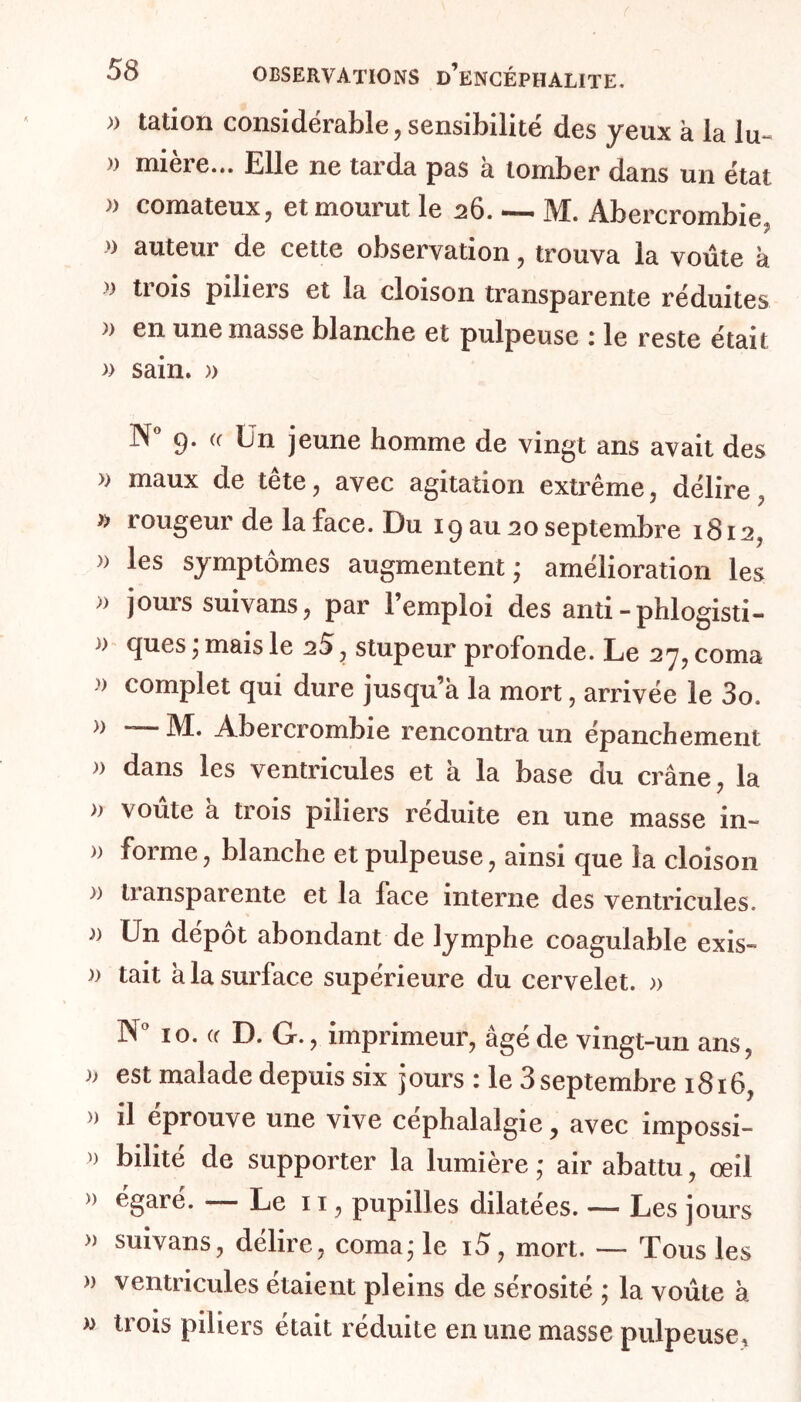 m tation considérable, sensibilité des yeux à la lu- » mière... Elle ne tarda pas à tomber dans un état » comateux, et mourut le 26. — M. Abercrombie, » auteur de cette observation, trouva la voûte k >} trois piliers et la cloison transparente réduites .*) en une masse blanche et pulpeuse i le reste était » sain. » 9. « Un jeune homme de vingt ans avait des » maux de tête , avec agitation extrême , délire , » rougeur de la face. Du 19 au 20 septembre 1812, » les symptômes augmentent; amélioration les » jours suivans, par l’emploi des anti-phlogisti- » ques ; mais le 28 , stupeur profonde. Le 27, coma > complet qui dure jusqu’à la mort, arrivée le 3o. » — M. Abercrombie rencontra un épanchement » dans les ventricules et k la base du crâne , la » voûte a trois piliers réduite en une masse in- » forme, blanche et pulpeuse, ainsi que la cloison )) liansparente et la face interne des ventricules. )) Un dépôt abondant de lymphe coagulable exis- » tait k la surface supérieure du cervelet. » N° 10. (f D. G., imprimeur, âgé de vingt-un ans, » est malade depuis six jours : le 3 septembre 1816, » il éprouve une vive céphalalgie, avec impossi- » bilité de supporter la lumière ; air abattu, œil » égaré. — Le 11, pupilles dilatées. — Les jours » suivans, délire, coma; le i5, mort. — Tous les » ventricules étaient pleins de sérosité ; la voûte k » trois piliers était réduite en une masse pulpeuse.