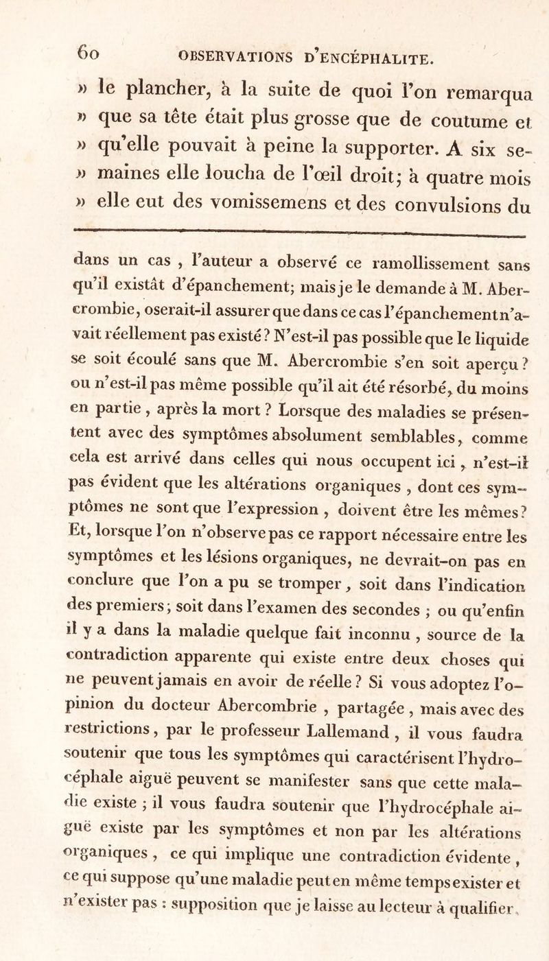 » le plancher, a la suite de quoi l’on remarqua » que sa tête était plus grosse que de coutume et » quelle pouvait à peine la supporter. A six se- » maines elle loucha de l’œil droit; a quatre mois » elle eut des vomissemens et des convulsions du dans un cas , l’auteur a observé ce ramollissement sans qu’il existât d’épanchement; mais je le demande à M. Aber- crombie, oserait-il assurer que dans ce cas l’épanchement n’a- vait réellement pas existé ? N’est-il pas possible que le liquide se soit écoulé sans que 3VI. Abercrombie s’en soit aperçu ? ou n’est-il pas même possible qu’il ait été résorbé, du moins en pai tie , après la mort ? Lorsque des maladies se présen- tent avec des symptômes absolument semblables, comme cela est arrivé dans celles qui nous occupent ici, n’est-il: pas évident que les altérations organiques , dont ces sym— ptomes ne sont que 1 expression , doivent etre les mêmes ? Et, lorsque l’on n’observe pas ce rapport nécessaire entre les symptômes et les lésions organiques, ne devrait—on pas en conclure que l’on a pu se tromper, soit dans l’indication des premiers; soit dans l’examen des secondes ; ou qu’enfîn il y a dans la maladie quelque fait inconnu , source de la contradiction apparente qui existe entre deux choses qui ne peuvent jamais en avoir de réelle ? Si vous adoptez l’o- pinion du docteur Abercombrie , partagée , mais avec des restrictions, par le professeur Lallemand , il vous faudra soutenir que tous les symptômes qui caractérisent l’hydro- céphale aiguë peuvent se manifester sans que cette mala- die existe ; il vous faudra soutenir que l’hydrocéphale ai-» guc existe par les symptômes et non par les altérations organiques , ce qui implique une contradiction évidente , ce qui suppose qu’une maladie peuten même tempsexister et n exister pas : supposition que je laisse au lecteur à qualifier