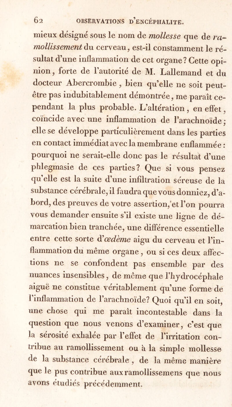 mieux désigné sous le nom de mollesse que de ra- mollissement du cerveau, est-il constamment le ré- sultat d’une inflammation de cet organe? Cette opi- nion , forte de l’autorité de M. Lallemand et du docteur Abercrombie , bien quelle ne soit peut- être pas indubitablement démontrée, me paraît ce- pendant la plus probable. L’altération , en effet, coïncide avec une inflammation de Parachnoïde ; y elle se développe particulièrement dans les parties en contact immédiat avec la membrane enflammée : pourquoi ne serait-elle donc pas le résultat d’une phlegmasie de ces parties? Que si vous pensez qu’elle est la suite d’une infiltration séreuse de la substance cérébrale, il faudra que vous donniez, d’a- bord, des preuves de votre assertion, et l’on pourra vous demander ensuite s’il existe une ligne de dé- marcation bien tranchée, une différence essentielle entre cette sorte d'oedème aigu du cerveau et l’in- flammation du même organe, ou si ces deux affec- tions ne se confondent pas ensemble par des nuances insensibles, de meme que l’hydrocéphale aiguë ne constitue véritablement qu’une forme de l’inflammation de l’arachnoïde? Quoi qu’il en soit, une chose qui me paraît incontestable dans la question que nous venons d’examiner, c’est que la sérosité exhalee par l’effet de l’irritation con- tribue au ramollissement ou à la simple mollesse de la substance cérébrale , de la même manière que le pus contribue auxramollissemens que nous avons étudiés précédemment.