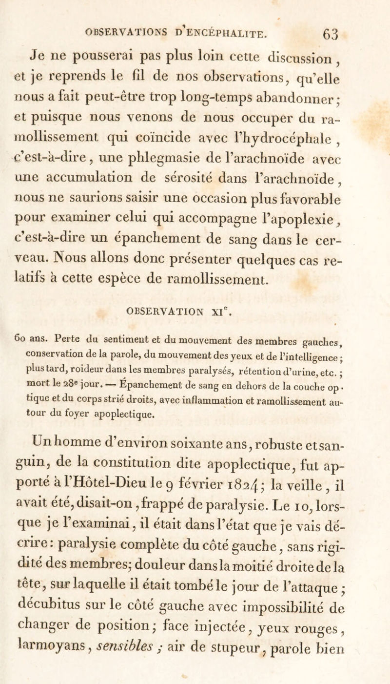Je ne pousserai pas plus loin cette discussion , et je reprends le fil de nos observations, qu’elle nous a fait peut-être trop long-temps abandonner; et puisque nous venons de nous occuper du ra- mollissement qui coïncide avec l’hydrocéphale , c’est-à-dire, une phlegmasie de l’arachnoïde avec- une accumulation de sérosité dans l’arachnoïde , nous ne saurions saisir une occasion plus favorable pour examiner celui qui accompagne l’apoplexie, c’est-à-dire un épanchement de sang dans le cer- veau. Nous allons donc présenter quelques cas re- latifs à cette espèce de ramollissement. OBSERVATION XIe. ë 6o ans. Perte du sentiment et du mouvement des membres gauches conservation de la parole, du mouvement des yeux et de l’intelligence ; plus tard, roideur dans les membres paralysés, rétention d’urine, etc. ; mort le 28e jour. —- Épanchement de sang en dehors de la couche op* tique et du corps strié droits, avec inflammation et ramollissement au- tour du foyer apoplectique. Un homme d’environ soixante ans, robuste et san- guin, de la constitution dite apoplectique, fut ap- porté à l’Hôtel-Dieu le 9 février 1824; la veille , il avait été, disait-on,frappé de paralysie. Le 10, lors- que je 1 examinai, il était dans l’état que je vais dé- crire : paralysie complète du côté gauche, sans rigi- dité des membres; douleur dans la moitié droite delà tête, sur laquelle il était tombé le jour de l’attaque ; décubitus sur le côté gauche avec impossibilité de changer de position; face injectée, yeux rouges, larmoyans, sensibles ; air de stupeur ? parole bien