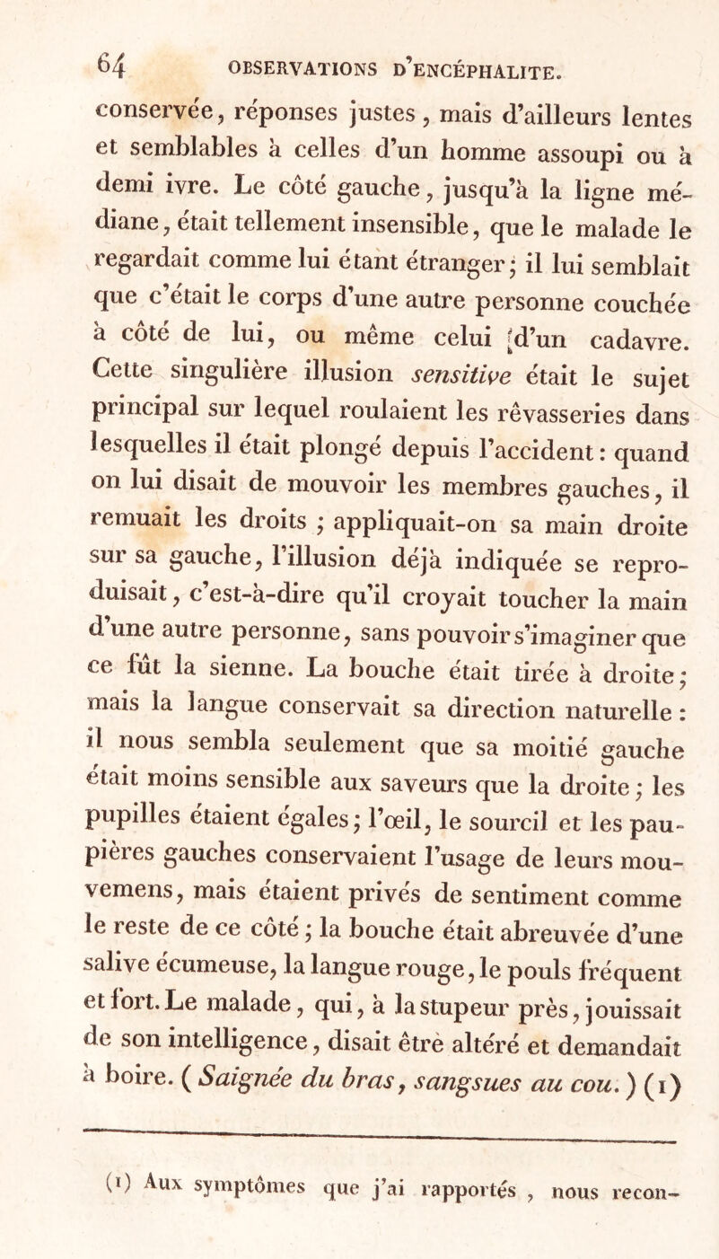 conservée, réponses justes, mais d’ailleurs lentes et semblables à celles d’un homme assoupi ou h demi ivre. Le cote gauche, jusqu’à la ligne mé- diane, était tellement insensible, que le malade le regardait comme lui étant étranger • il lui semblait que c était le corps d une autre personne couchée à côté de lui, ou même celui [d’un cadavre. Cette singulière illusion sensitive était le sujet principal sur lequel roulaient les rêvasseries dans lesquelles il était plongé depuis l’accident: quand on lui disait de mouvoir les membres gauches, il î emuait les droits j appliquait-on sa main droite sui sa gauche, 1 illusion déjà indiquée se repro- duisait , c est-a-dire qu il croyait toucher la main dune autre personne, sans pouvoir s’imaginer que ce lut la sienne. La bouche était tirée à droite ÿ mais la langue conservait sa direction naturelle : il nous sembla seulement que sa moitié gauche était moins sensible aux saveurs que la droite ; les pupilles étaient égales j l’œil, le sourcil et les pau- pieies gauches conservaient l’usage de leurs mou- vemens, mais étaient prives de sentiment comme le reste de ce côte j la bouche était abreuvée d’une salive ccumeuse, la langue rouge, le pouls fréquent t tfoit.Le malade, qui, a la stupeur près, jouissait de son intelligence, disait etre altéré et demandait à boire. ( Saignée du bras, sangsues au cou. ) (i) U) Aux symptômes que j’ai rapportés , nous recon-