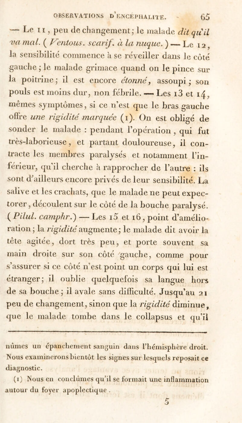 — Le 11, peu (le changement; le malade dit quil va mal. ( Ventous. scarif. à la nuque. ) — Le 12, la sensibilité commence a se réveiller dans le côté gauche ; le malade grimace quand on le pince sur la poitrine; il est encore étonné, assoupi; son pouls est moins dur, non fébrile. — Les i3 et 14. mêmes symptômes, si ce n’est que le bras gauche offre une rigidité marquée (1). On est obligé de sonder le malade : pendant l’opération , qui fut très-laborieuse, et partant douloureuse, il con- tracte les membres paralysés et notamment l’in- férieur, qu’il cherche a rapprocher de l’autre : ils sont d'ailleurs encore privés de leur sensibilité, La salive et les crachats, que le malade ne peut expec- torer , découlent sur le côté de la bouche paralysé. ( Pilul. camphré) —Les i5 et 16, point d’amélio- ration ; la rigidité augmente; le malade dit avoir la tête agitée, dort très peu, et porte souvent sa main droite sur son côté gauche, comme pour s’assurer si ce côté n’est point un corps qui lui est étranger; il oublie quelquefois sa langue hors de sa bouche ; il avale sans difficulté. Jusqu’au 21 peu de changement, sinon que la rigidité diminue, que le malade tombe dans le collapsus et qu’il nûmes un épanchement sanguin dans l’hémisphère droit. Nous examinerons bientôt les signes sur lesquels reposait ce diagnostic. (1) Nous en conclûmes qu’il se formait une inflammation autour du foyer apoplectique .