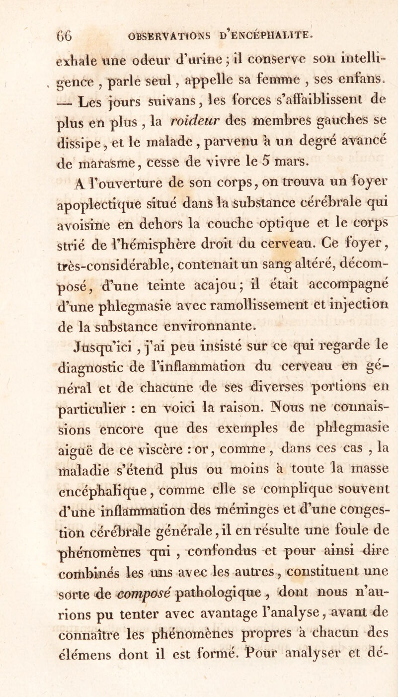 exhale une odeur d’urine ; il conserve son intelli- , gence , parle seul, appelle sa femme , ses enfans. ___ Les jours suivans , les forces s’affaiblissent de plus en plus , la roideur des membres gauches se dissipe, et le malade , parvenu a un degré avancé de marasme, cesse de vivre le 5 mars. A l’ouverture de son corps, on trouva un foyer apoplectique situé dans la substance cérébrale qui avoisine en dehors la couche optique et le corps strié de l’hémisphère droit du cerveau. Ce foyer , très-considérable, contenait un sang altéré, décom- posé, d’une teinte acajou; il était accompagné d’une phlegmasie avec ramollissement et injection de la substance environnante. Jusqu’ici , j’ai peu insisté sur ce qui regarde le diagnostic de l’inflammation du cerveau en gé- néral et de chacune de ses diverses portions en particulier : en voici la raison. Nous ne connais- sions encore que des exemples de phlegmasie aiguë de ce viscère : or, comme , dans ces cas , la maladie s’étend plus ou moins a toute la masse encéphalique, comme elle se complique souvent d’une inflammation des méninges et d’une conges- tion cérébrale générale, il en résulte une foule de phénomènes qui , confondus et pour ainsi dire combinés les uns avec les autres, constituent une sorte de composé pathologique , dont nous n’au- rions pu tenter avec avantage l’analyse, avant de connaître les phénomènes propres à chacun des élémens dont il est formé. Pour analyser et dé-