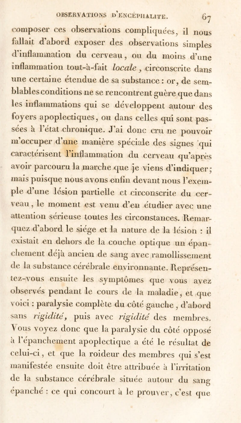 composer ces observations compliquées, il nous fallait d’abord exposer des observations simples d’inflammation du cerveau, ou du moins d’une inflammation tout-à-fait locale, circonscrite dans une certaine étendue de sa substance : or, de sem- blables conditions ne se rencontrent guère que dans les inflammations qui se développent autour des foyers apoplectiques, ou dans celles qui sont pas- sées a l’état chronique. J’ai donc cru ne pouvoir m’occuper d’une manière spéciale des signes qui cai actensent 1 inflammation du cerveau qu’après avoir parcouru la marche que je viens d’indiquer; mais puisque nous avons enfin devant nous l’exem- ple d’une lésion partielle et circonscrite du cer- veau , le moment est venu d’en étudier avec une attention sérieuse toutes les circonstances. Remar- quez d’abord le siège et la nature de la lésion : il existait en dehors de la couche optique un épan- chement déjà ancien de sang avec ramollissement de la substance cérébrale environnante. Représen- tez-vous ensuite les symptômes que vous avez observés pendant le cours de la maladie, et que voici : paralysie complète du côté gauche , d’abord sans rigidité, puis avec rigidité des membres. Y ous voyez donc que la paralysie du côté opposé h l’épanchement apoplectique a été le résultat de celui-ci, et que la roideur des membres qui s’est manifestée ensuite doit être attribuée à l’irritation de la substance cérébrale située autour du sans épanché : ce qui concourt a le prouver , c’est que