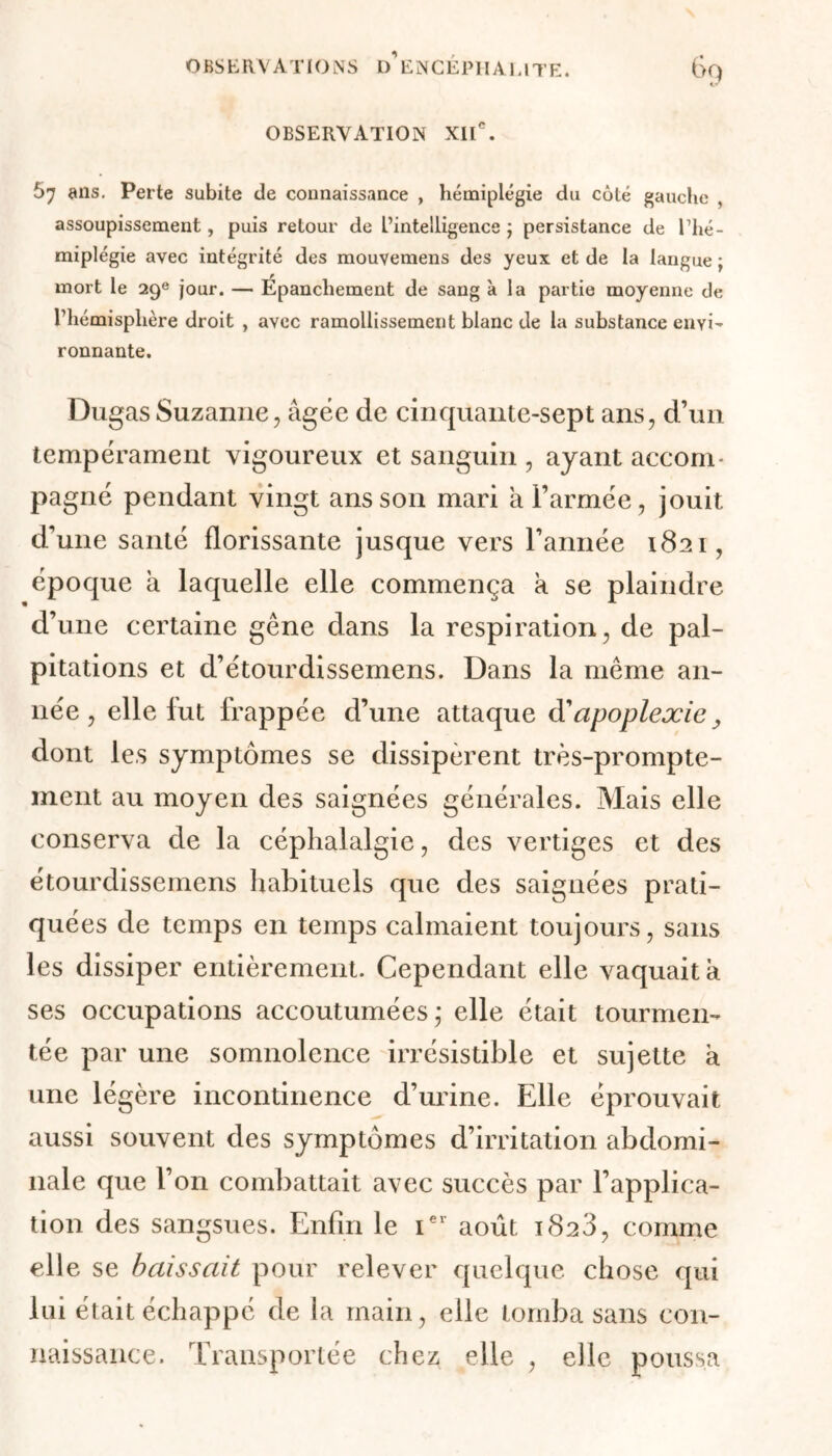 % OBSERVATION XIIe. 57 ans. Perte subite de connaissance , hémiplégie du côté gauche , assoupissement, puis retour de L’intelligence ; persistance de l’hé- miplégie avec intégrité des mouvemens des yeux et de la langue ; mort le 29e jour. — Épanchement de sang à la partie moyenne de l’hémisphère droit , avec ramollissement blanc de la substance envi- ronnante. Dugas Suzanne, âgée de cinquante-sept ans, d’un tempérament vigoureux et sanguin , ayant accom- pagné pendant vingt ans son mari a Farinée, jouit d’une santé florissante jusque vers l’année 1821, époque à laquelle elle commença a se plaindre d’une certaine gène dans la respiration, de pal- pitations et d’étourdissemens. Dans la même an- née, elle lut irappée d’une attaque à'apoplexie ; dont les symptômes se dissipèrent très-prompte- ment au moyen des saignées générales. Mais elle conserva de la céphalalgie, des vertiges et des étourdissemens habituels que des saignées prati- quées de temps en temps calmaient toujours, sans les dissiper entièrement. Cependant elle vaquait à ses occupations accoutumées; elle était tourmen- tée par une somnolence irrésistible et sujette à une légère incontinence d’urine. Elle éprouvait aussi souvent des symptômes d’irritation abdomi- nale que l’on combattait avec succès par l’applica- tion des sangsues. Enfin le 1e1 août 1823, comme elle se baissait pour relever quelque chose qui lui était échappé de la main, elle tomba sans con- naissance. Transportée chez elle , elle poussa