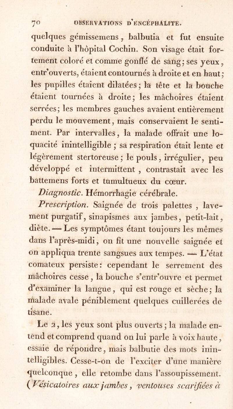 quelques gémissemens , balbutia et fut ensuite conduite a l’hôpital Cochin. Son visage était for- tement coloré et comme gonflé de sang ; ses yeux , entr’ouverts, étaient contournés h droite et en haut; les pupilles étaient dilatées ; la tête et la bouche étaient tournées à droite; les mâchoires étaient serrées; les membres gauches avaient entièrement perdu le mouvement, mais conservaient le senti- ment. Par intervalles, la malade offrait une lo- quacité inintelligible ; sa respiration était lente et légèrement stertoreuse; le pouls, irrégulier, peu développé et intermittent , contrastait avec les battemens forts et tumultueux du cœur. Diagnostic. Hémorrhagie cérébrale. Prescription. Saignée de trois palettes , lave- ment purgatif, sinapismes aux jambes, petit-lait ? diète. — Les symptômes étant toujours les mêmes dans l’après-midi, on fît une nouvelle saignée et on appliqua trente sangsues aux tempes. — L’état comateux persiste: cependant le serrement des mâchoires cesse, la bouche s’entr’ouvre et permet d’examiner la langue, qui est rouge et sèche ; la ihalade avale péniblement quelques cuillerées de tisane. Le 2, les yeux sont plus ouverts ; la malade en- tend et comprend quand on lui parle à voix haute, essaie de répondre, mais balbutie des mots inin- telligibles. Cesse-t-on de l’exciter d’une manière quelconque , elle retombe dans l’assoupissement. ( Vésicatoires aux jambes, ventouses scarifiées à