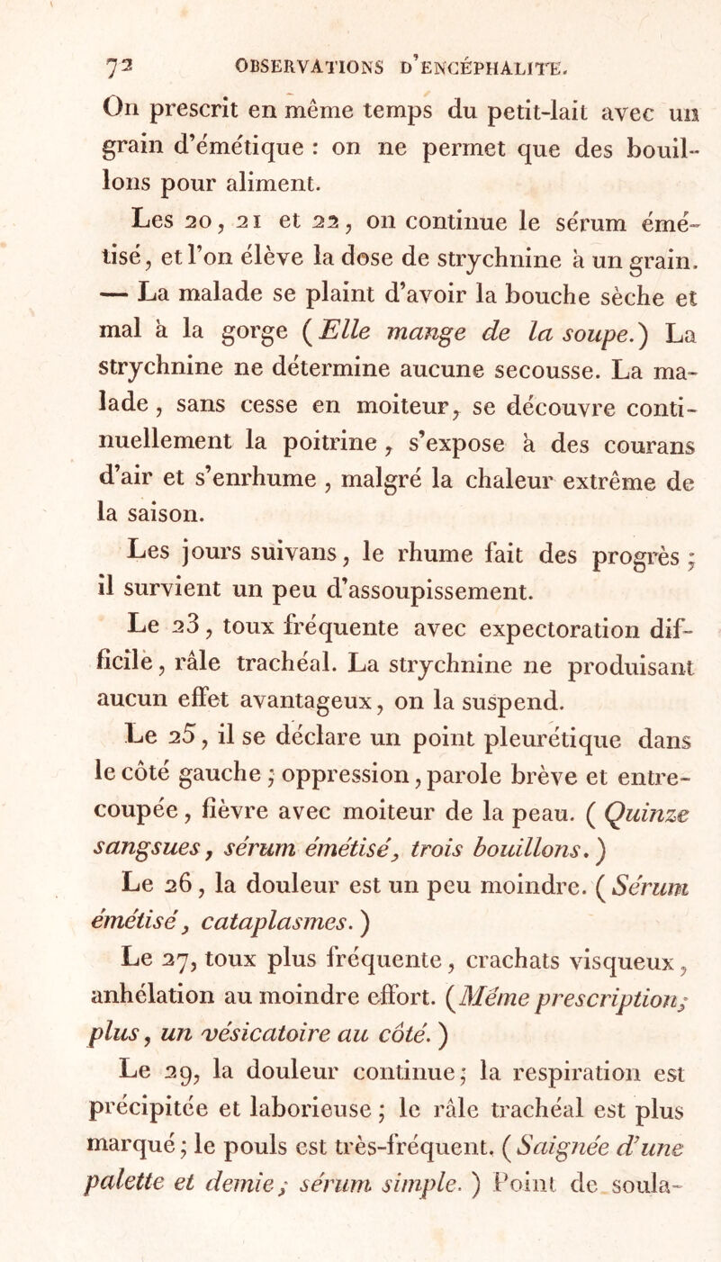 On prescrit en meme temps du petit-lait avec un grain d’émétique : on ne permet que des bouil- lons pour aliment. Les 20, 2i et 22, on continue le sérum émé- lise, et l’on élève la dose de strychnine a un grain. — La malade se plaint d’avoir la bouche sèche et mal à la gorge ( Elle mange de la soupe. ) La strychnine ne détermine aucune secousse. La ma- lade , sans cesse en moiteur, se découvre conti- nuellement la poitrine, s’expose a des courans d’air et s’enrhume , malgré la chaleur extrême de la saison. Les jours suivans, le rhume fait des progrès ; il survient un peu d’assoupissement. Le 23, toux fréquente avec expectoration dif- ficile , râle trachéal. La strychnine ne produisant aucun effet avantageux, on la suspend. Le 25, il se déclare un point pleurétique dans le côté gauche ; oppression, parole brève et entre- coupée , fièvre avec moiteur de la peau. ( Quinze sangsues, sérum émétisé> trois bouillons.) Le 26, la douleur est un peu moindre. ( Sérum émétisé y cataplasmes. ) Le 27, toux plus fréquente, crachats visqueux, anhélation au moindre effort. (Même prescription/ plus, un vésicatoire au côté. ) Le 29, la douleur continue; la respiration est précipitée et laborieuse ; le râle trachéal est plus marqué ; le pouls est très-fréquent. ( Saignée d’une palette et demie; sérum simple. ) Point de s oui a-