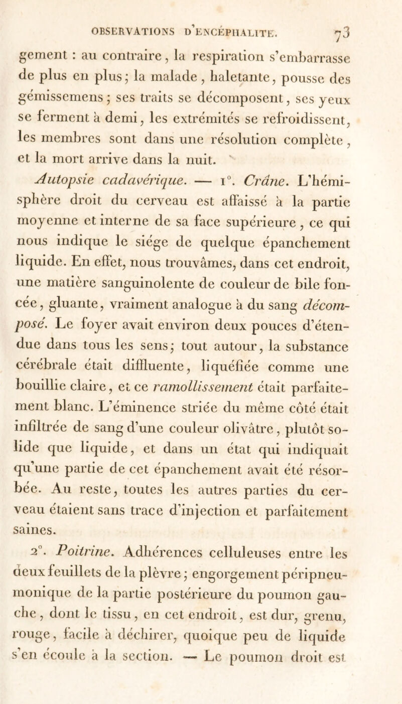 gement : au contraire, la respiration s’embarrasse de plus en plus; la malade, haletante, pousse des gémissemens ; ses traits se décomposent, ses yeux se ferment a demi, les extrémités se refroidissent, les membres sont dans une résolution complète , et la mort arrive dans la nuit. ' Autopsie cadavérique. — i°. Crâne. L’hémi- sphère droit du cerveau est affaissé a la partie moyenne et interne de sa face supérieure, ce qui nous indique le siège de quelque épanchement liquide. En effet, nous trouvâmes, dans cet endroit, une matière sanguinolente de couleur de bile fon- cée, gluante, vraiment analogue a du sang décom- posé. Le foyer avait environ deux pouces d’éten- due dans tous les sens; tout autour, la substance cérébrale était diffluente, liquéfiée comme une bouillie claire, et ce ramollissement était parfaite- ment blanc. L’éminence striée du même côté était infiltrée de sang d’une couleur olivâtre, plutôt so- lide que liquide, et dans un état qui indiquait qu’une partie de cet épanchement avait été résor- bée. Au reste, toutes les autres parties du cer- veau étaient sans trace d’injection et parfaitement saines. 20. Poitrine. Adhérences celluleuses entre les deux feuillets de la plèvre ; engorgement péripneu- monique de la partie postérieure du poumon gau- che , dont le tissu, en cet endroit, est dur, grenu, rouge, facile à déchirer, quoique peu de liquide s en écoule à la section. — Le poumon droit est