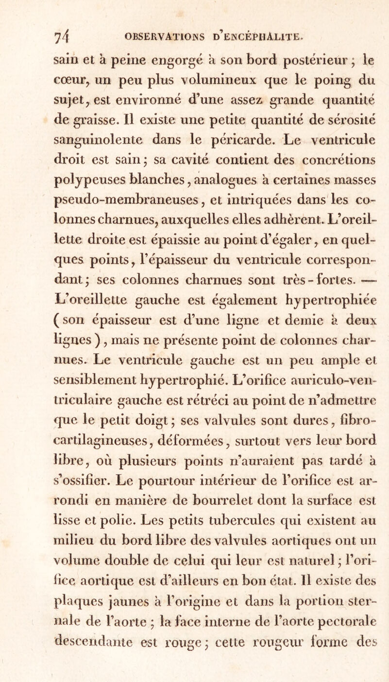 sain et k peine engorgé a son bord postérieur ; le cœur, un peu plus volumineux que le poing du sujet, est environné d’une assez grande quantité de graisse. Il existe une petite quantité de sérosité sanguinolente dans le péricarde. Le ventricule droit est sain * sa cavité contient des concrétions polypeuses blanches, analogues a certaines masses pseudo-membraneuses, et intriquées dans les co- lonnes charnues, auxquelles elles adhèrent. L’oreil- lette droite est épaissie au point d’égaler ^ en quel- ques points, l’épaisseur du ventricule correspon- dant; ses colonnes charnues sont très-fortes. — L’oreillette gauche est également hypertrophiée ( son épaisseur est d’une ligne et demie k deux lignes ) , mais ne présente point de colonnes char- nues. Le ventricule gauche est un peu ample et sensiblement hypertrophié. L’orifice auriculo-ven- triculaire gauche est rétréci au point de n’admettre que le petit doigt ; ses valvules sont dures, fibro- cartilagineuses, déformées, surtout vers leur bord libre, où plusieurs points n’auraient pas tardé k s’ossifier. Le pourtour intérieur de l’orifice est ar- rondi en manière de bourrelet dont la surface est lisse et polie. Les petits tubercules qui existent au milieu du bord libre des valvules aortiques ont un volume double de celui qui leur est naturel ; l’ori- fice aortique est d’ailleurs en bon état. 11 existe des plaques jaunes k l’origine et dans la portion ster- nale de l’aorte ; la face interne de l’aorte pectorale descendante est rouge; cette rougeur forme des