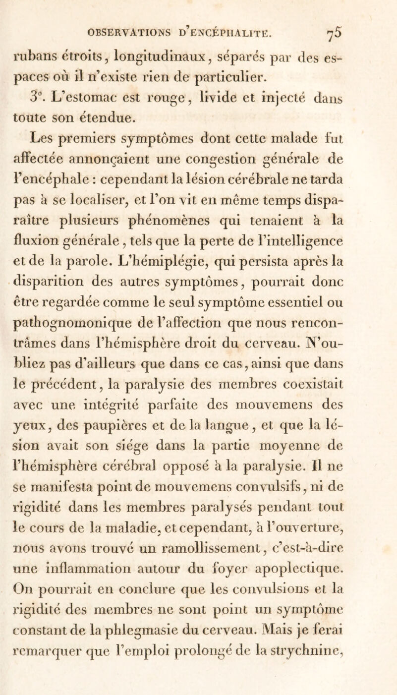 rubans étroits, longitudinaux, sépares par des es- paces où il n’existe rien de particulier. 3°. L’estomac est rouge, livide et injecté dans toute son étendue. Les premiers symptômes dont cette malade fut affectée annonçaient une congestion générale de l’encéphale : cependant la lésion cérébrale ne tarda pas a se localiser, et l’on vit en même temps dispa- raître plusieurs phénomènes qui tenaient à la fluxion générale , tels que la perte de l’intelligence et de la parole. L’hémiplégie, qui persista après la disparition des autres symptômes, pourrait donc être regardée comme le seul symptôme essentiel ou pathognomonique de l’affection que nous rencon- trâmes dans l’hémisphère droit du cerveau. N’ou- bliez pas d’ailleurs que dans ce cas,ainsi que dans le précédent, la paralysie des membres coexistait avec une intégrité parfaite des mouvemens des yeux, des paupières et de la langue, et que la lé- sion avait son siège dans la partie moyenne de l’hémisphère cérébral opposé à la paralysie. Il ne se manifesta point de mouvemens convulsifs, ni de rigidité dans les membres paralysés pendant tout le cours de la maladie, et cependant, a l’ouverture, nous avons trouvé un ramollissement, c’est-a-dire une inflammation autour du foyer apoplectique. On pourrait en conclure que les convulsions et la rigidité des membres 11e sont point un symptôme constant de la phlegmasie du cerveau. Mais je ferai remarquer que l’emploi prolongé de la strychnine,