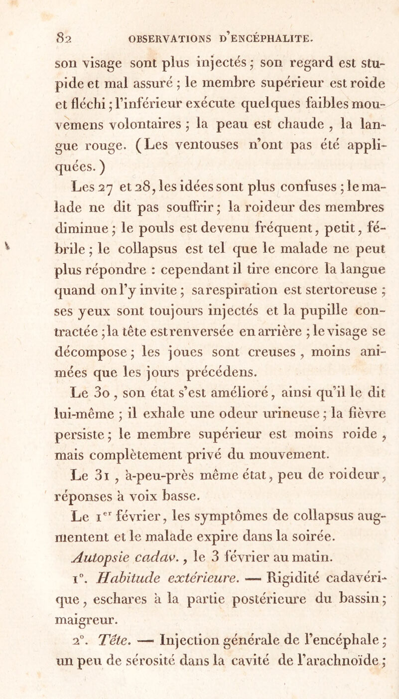 son visage sont plus injectés,* son regard est stu- pide et mal assuré ; le membre supérieur est roide et fléchi ; l’inférieur exécute quelques faibles mou- vemens volontaires ; la peau est chaude , la lan- gue rouge. (Les ventouses n’ont pas été appli- quées. ) Les 27 et 28, les idées sont plus confuses ; le ma- lade ne dit pas souffrir ; la roideur des membres diminue ; le pouls est devenu fréquent, petit, fé- brile ; le collapsus est tel que le malade ne peut plus répondre : cependant il tire encore la langue quand on l’y invite; sarespiration est stertoreuse ; ses yeux sont toujours injectés et la pupille con- tractée ;la tête estrenversée en arrière ; le visage se décompose ; les joues sont creuses , moins ani- mées que les jours précédens. Le 3o , son état s’est amélioré, ainsi qu’il le dit lui-même ; il exhale une odeur urineuse ; la fièvre persiste ; le membre supérieur est moins roide , mais complètement privé du mouvement. Le 3i , à-peu-près même état, peu de roideur, réponses à voix basse. Le Ier février, les symptômes de collapsus aug- mentent et le malade expire dans la soirée. Autopsie ccidav., le 3 février au matin. i°. Habitude extérieure. ■— Rigidité cadavéri- que , eschares à la partie postérieure du bassin ; maigreur. 20. Tête. — Injection générale de l’encéphale ; un peu de sérosité dans la cavité de l’arachnoïde ;