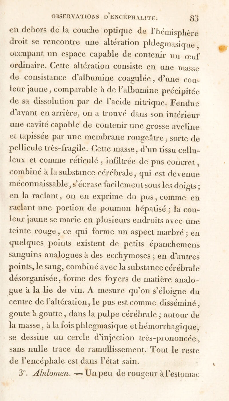 en dehors de la couche optique de l’hémisphère droit se rencontre une altération phlegmasique occupant un espace capable de contenir un œuf ordinaire. Cette altération consiste en une masse de consistance d’albumine coagulée, d’une cou- leur jaune, comparable a de l’albumine précipitée de sa dissolution par de l’acide nitrique. Fendue d’avant en arrière, on a trouvé dans son intérieur une cavité capable de contenir une grosse aveline et tapissée par une membrane rougeâtre, sorte de pellicule très-fragile. Cette masse, d’un tissu cellu- leux et comme réticulé , infiltrée de pus concret combiné a la substance cérébrale, qui est devenue méconnaissable, s’écrase facilement sous les doigts ; en la raclant, on en exprime du pus, comme en raclant une portion de poumon hépatisé ; la cou- leur jaune se marie en plusieurs endroits avec une teinte rouge, ce qui forme un aspect marbré ,* en quelques points existent de petits épanchemens sanguins analogues a des ecchymoses ; en d’autres points, le sang, combiné avec la substance cérébrale désorganisée, forme des foyers de matière analo- gue à la lie de vin. A mesure qu’on s’éloigne du centre de l’altération, le pus est comme disséminé, goûte a goutte, dans la pulpe cérébrale ,* autour de la masse, a la fois phlegmasique et hémorrhagique, se dessine un cercle d’injection très-prononcée, sans nulle trace de ramollissement. Tout le reste de l’encéphale est dans l’état sain. 3°. Abdomen.—Un peu de rougeur à l’estomac