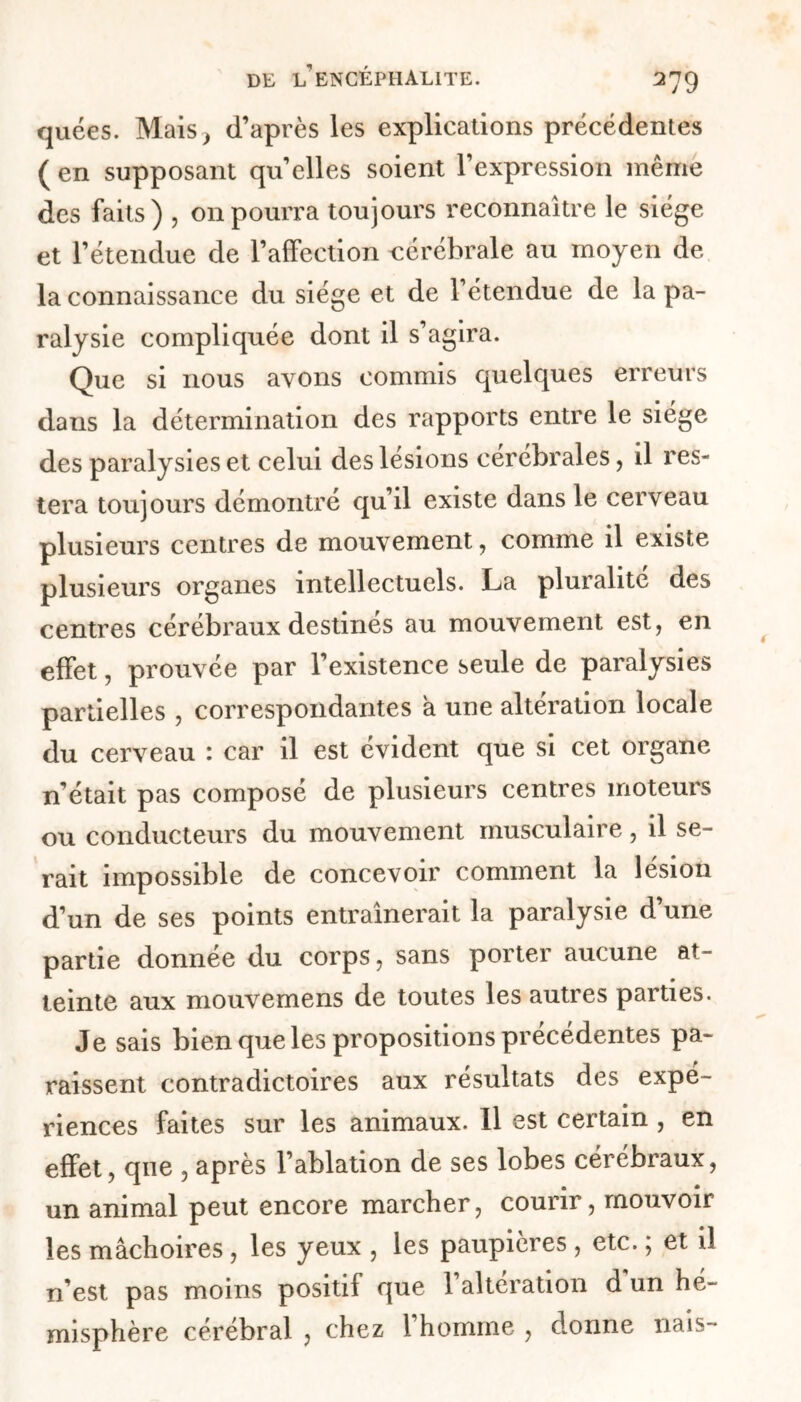 quées. Mais} d’après les explications précédentes ( en supposant quelles soient l’expression même des faits) , on pourra toujours reconnaître le siège et l’étendue de l’affection cérébrale au moyen de la connaissance du siège et de l’étendue de la pa- ralysie compliquée dont il s’agira. Que si nous avons commis quelques erreurs dans la détermination des rapports entre le siège des paralysies et celui des lésions cérébrales, il res- tera toujours démontré qu’il existe dans le cerveau plusieurs centres de mouvement, comme il existe plusieurs organes intellectuels. La pluralité des centres cérébraux destinés au mouvement est, en effet, prouvée par l’existence seule de paralysies partielles , correspondantes a une altération locale du cerveau : car il est évident que si cet organe n’était pas composé de plusieurs centres moteurs ou conducteurs du mouvement musculaire, il se- rait impossible de concevoir comment la lésion d’un de ses points entraînerait la paralysie d’une partie donnée du corps, sans porter aucune at- teinte aux mouvemens de toutes les autres parties. Je sais bien que les propositions précédentes pa- raissent contradictoires aux résultats des expé- riences faites sur les animaux. Il est certain , en effet, que , après l’ablation de ses lobes cérébraux, un animal peut encore marcher, courir, mouvoir les mâchoires , les yeux , les paupières, etc. ; et iî n’est pas moins positif que 1 alteration d un hé- misphère cérébral , chez 1 homme , donne nais