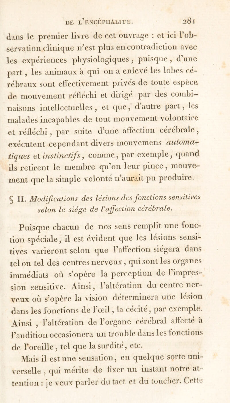 dans le premier livre de cet ouvrage : et ici l’ob- servation clinique n'est plus en contradiction avec les expériences physiologiques , puisque, d’une part, les animaux a qui on a enlevé les lobes cé- rébraux sont effectivement privés de toute espèce de mouvement réfléchi et dirige par des combi- naisons intellectuelles , et que, d autre part, les malades incapables de tout mouvement volontaire et réfléchi , par suite d’une affection cérébrale , exécutent cependant divers mouvemens automa- tiques et instinctifs, comme, par exemple, quand ils retirent le membre qu’on leur pince, mouve- ment que la simple volonté n aurait pu produire. § II. Modifications des lésions des fonctions sensitives selon le siège de l’affection cérébrale. Puisque chacun de nos sens remplit une fonc- tion spéciale, il est évident que les lésions sensi- tives varieront selon que l’affection siégera dans tel ou tel des centres nerveux, qui sont les organes immédiats ou s’opère la perception de 1 împi es- sion sensitive. Ainsi, l’alteration du centre ner- veux où s’opère la vision déterminera une lésion dans les fonctions de l’œil, la cécité, par exemple. Ainsi , l’altération de l’organe cérébral affecté a l’audition occasionera un trouble dans les fonctions de l’oreille, tel que la surdité, etc. Mais il est une sensation, en quelque sorte uni- verselle , qui mérite de fixer un instant notre at- tention : je veux parler du tact et du toucher. Cette