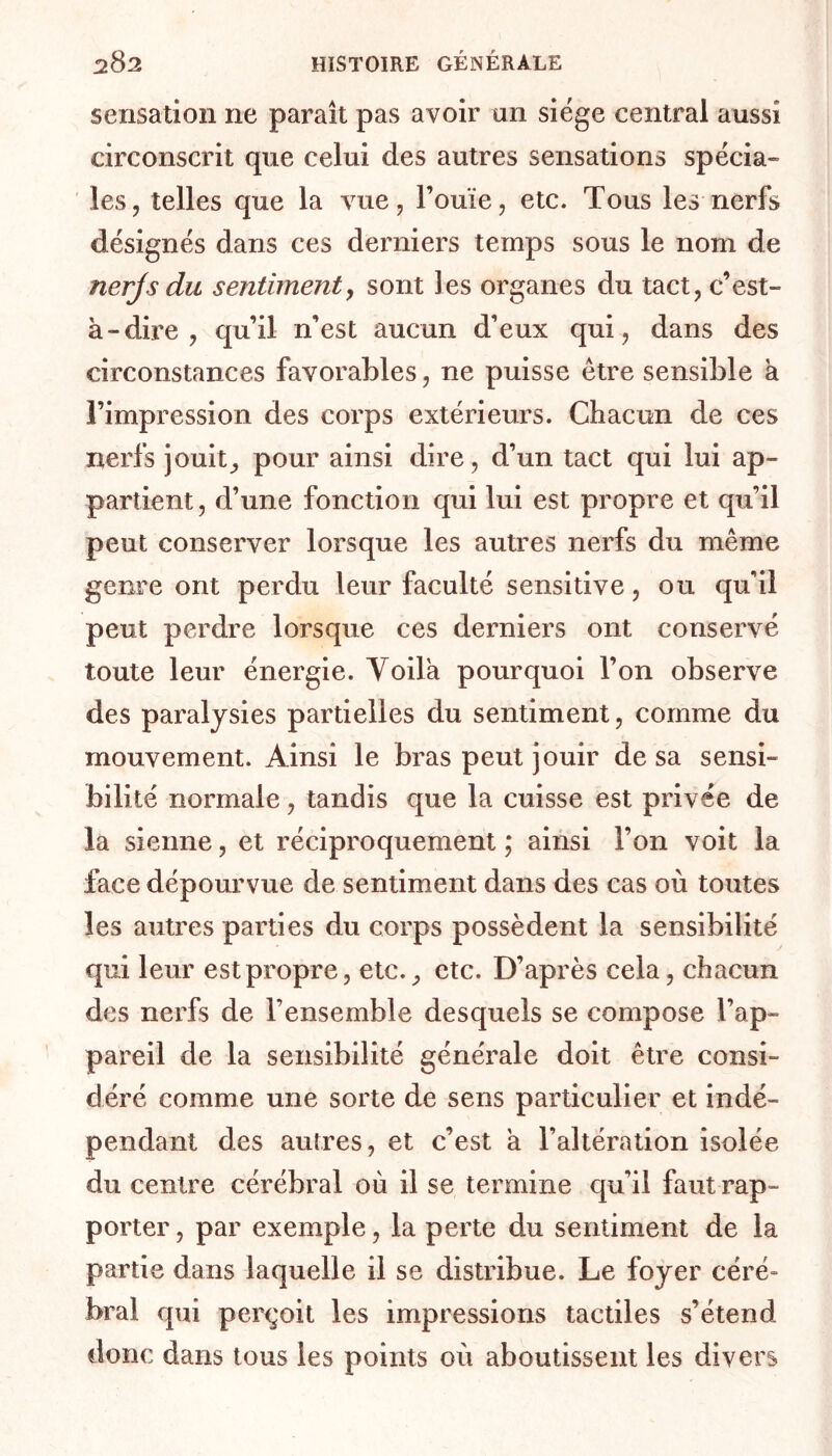 sensation 11e paraît pas avoir an siège central aussi circonscrit que celui des autres sensations spécia- les, telles que la vue, l’ouïe, etc. Tous les nerfs désignés dans ces derniers temps sous le nom de nerjs du sentiment, sont les organes du tact, c’est- à-dire , qu’il n’est aucun d’eux qui, dans des circonstances favorables, ne puisse être sensible a l’impression des corps extérieurs. Chacun de ces nerfs jouit, pour ainsi dire, d’un tact qui lui ap- partient, d’une fonction qui lui est propre et qu’il peut conserver lorsque les autres nerfs du même genre ont perdu leur faculté sensitive, ou qu'il peut perdre lorsque ces derniers ont conservé toute leur énergie. Voilà pourquoi l’on observe des paralysies partielles du sentiment, comme du mouvement. Ainsi le bras peut jouir de sa sensi- bilité normale, tandis que la cuisse est privée de la sienne, et réciproquement ; ainsi l’on voit la face dépourvue de sentiment dans des cas où toutes les autres parties du corps possèdent la sensibilité qui leur est propre, etc., etc. D’après cela, chacun des nerfs de l'ensemble desquels se compose l’ap- pareil de la sensibilité générale doit être consi- déré comme une sorte de sens particulier et indé- pendant des autres, et c’est à l’altération isolée du centre cérébral où il se termine qu’il faut rap- porter , par exemple, la perte du sentiment de la partie dans laquelle il se distribue. Le foyer céré- bral qui perçoit les impressions tactiles s’étend donc dans tous les points où aboutissent les divers