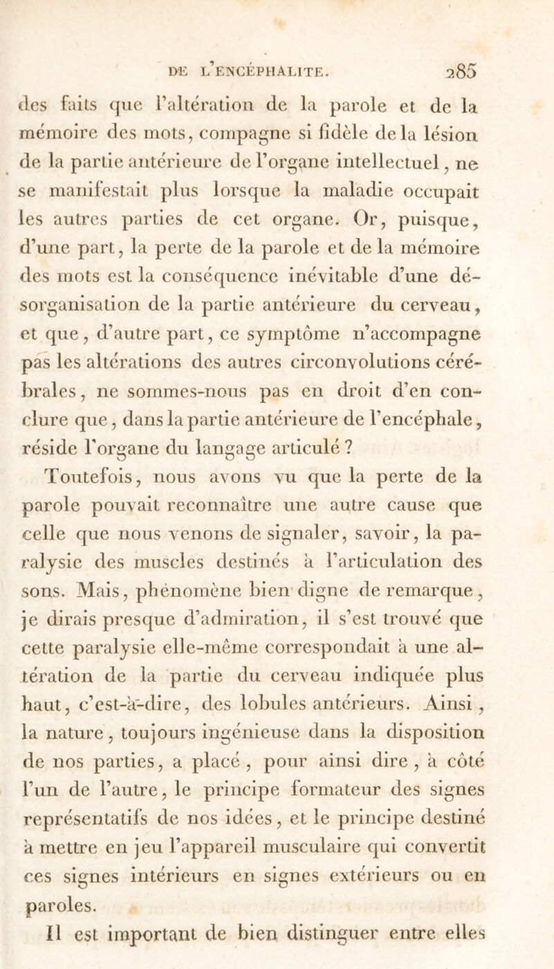 des faits que l’altération de la parole et de la mémoire des mots, compagne si fidèle delà lésion de la partie antérieure de l’organe intellectuel, ne se manifestait plus lorsque la maladie occupait les autres parties de cet organe. Or, puisque, d’une part, la perte de la parole et de la mémoire des mots est la conséquence inévitable d’une dé- sorganisation de la partie antérieure du cerveau, et que, d’autre part, ce symptôme n’accompagne pas les altérations des autres circonvolutions céré- brales , ne sommes-nous pas en droit d’en con- clure que, dans la partie antérieure de l’encéphale, réside l’organe du langage articulé ? Toutefois, nous avons vu que la perte de la parole pouvait reconnaître une autre cause que celle que nous venons de signaler, savoir, la pa- ralysie des muscles destinés a l’articulation des sons. Mais, phénomène bien digne de remarque, je dirais presque d’admiration, il s’est trouvé que cette paralysie elle-même correspondait a une al- tération de la partie du cerveau indiquée plus haut, c’est-à-dire, des lobules antérieurs. Ainsi, la nature, toujours ingénieuse dans la disposition de nos parties, a placé , pour ainsi dire , à côté l’un de l’autre, le principe formateur des signes représentatifs de nos idées, et le principe destiné à mettre en jeu l’appareil musculaire qui convertit ces signes intérieurs en signes extérieurs ou en paroles. Il est important de bien distinguer entre elles