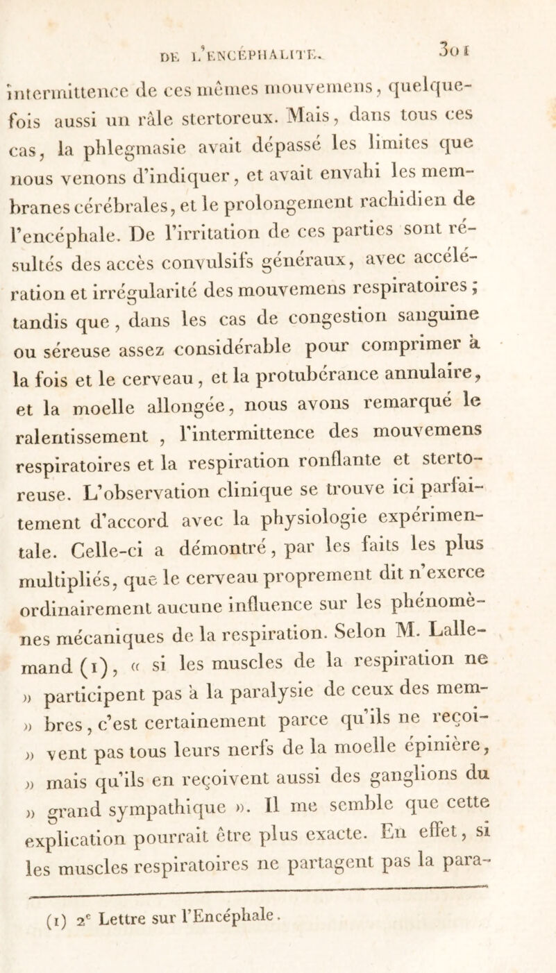 intermittence (le ces memes mouvemens, quelque- fois aussi un râle stertoreux. Mais, dans tous ces cas, la phlegmasie avait dépassé les limites qui. nous venons d’indiquer, et avait envahi les mem- branes cérébrales;, et le prolongement rachidien de l’encéphale. De l’irritation de ces parties sont ré- sultés des accès convulsifs généraux, avec accélé- ration et irrégularité des mouvemens îespnatones , O m tandis que , dans les cas de congestion sanguine ou séreuse assez considérable pour compumer k la fois et le cerveau , et la protubérance annulane, et la moelle allongée, nous avons remarqué le ralentissement , l’intermittence des mouvemens respiratoires et la respiration ronflante et stci fo- reuse. L’observation clinique se trouve ici parfai- tement d’accord avec la physiologie experimen- tale. Celle-ci a démontré, par les laits les plus multipliés, que le cerveau proprement dit n exerce ordinairement aucune influence sur les phénomè- nes mécaniques de la respiration. Selon M. Lalle- mand (i), « si les muscles de la respiration ne >, participent pas a la paralysie de ceux des mem- >, bres, c’est certainement parce qu’ils ne reçoi- )) vent pas tous leurs nerfs de la moelle épinière, )) mais qu’ils en reçoivent aussi des ganglions du )) grand sympathique ». Il me semble que cette explication pourrait être plus exacte. En effet, si les muscles respiratoires ne partagent pas la para-