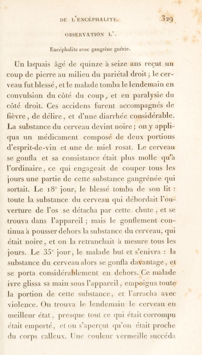 observation lp. Encéphalite avec gangrène guérie. Un laquais âgé de quinze â seize ans reçut un coup de pierre au milieu du pariétal droit ; le cer- veau fut. blessé, et le malade tomba le lendemain en convulsion du côté du coup^ et en paralysie du côté droit. Ces accidens furent accompagnés de fièvre, de délire, et d’une diarrhée considérable. La substance du cerveau devint noire ; on y appli- qua un médicament composé de deux portions d’esprit-de-vin et une de miel rosat. Le cerveau se gonfla et sa consistance était plus molle qu’à l’ordinaire, ce qui engageait de couper tous les jours une partie de cette substance gangrénée qui sortait. Le 18e jour, le blessé tomba de son lit : toute la substance du cerveau qui débordait l’ou- verture de l’os se détacha par cette, chute , et se trouva dans l’appareil ; mais le gonflement con- tinua à pousser dehors la substance du cerveau, qui était noire, et on la retranchait à mesure tous les jours. Le 35e jour, le malade but et s’enivra : la substance du cerveau alors se gonfla davantage, et se porta considérablement en dehors. Ce malade ivre glissa sa main sous l’appareil, empoigna toute la portion de cette substance, et l’arracha avec violence. On trouva le lendemain le cerveau eu meilleur état, presque tout ce qui était corrompu était emporté, et ou s’aperçut qu’on était proche du corps calleux. Une couleur vermeille succéda