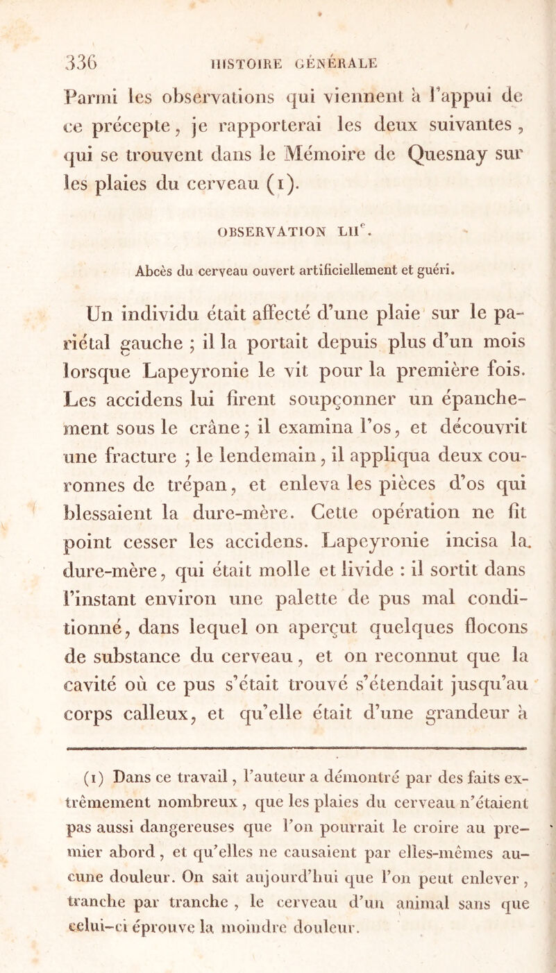 Parmi les observations qui viennent a l'appui de ce précepte, je rapporterai les deux suivantes , qui se trouvent dans le Mémoire de Quesnay sur les plaies du cerveau (i). observation LUe. Abcès du cerveau ouvert artificiellement et guéri. Un individu était affecté d’une plaie sur le pa- riétal gauche ; il la portait depuis plus d’un mois lorsque Lapeyronie le vit pour la première fois. Les accidens lui firent soupçonner un épanche- ment sous le crâne; il examina l’os, et découvrit une fracture ; le lendemain , il appliqua deux cou- ronnes de trépan, et enleva les pièces d’os qui blessaient la dure-mère. Cette opération ne fit point cesser les accidens. Lapeyronie incisa la. dure-mère, qui était molle et livide : il sortit dans l’instant environ une palette de pus mal condi- tionné, dans lequel on aperçut quelques flocons de substance du cerveau, et on reconnut que la cavité où ce pus s’était trouvé s’étendait jusqu’au corps calleux, et qu’elle était d’une grandeur a (i) Dans ce travail, l'auteur a démontré par des faits ex- trêmement nombreux , que les plaies du cerveau n’étaient pas aussi dangereuses que l’on pourrait le croire au pre- mier abord, et qu’elles ne causaient par elles-mêmes au- cune douleur. On sait aujourd’hui que l’on peut enlever, tranche par tranche , le cerveau d’un animal sans que celui-ci éprouve la moindre douleur.