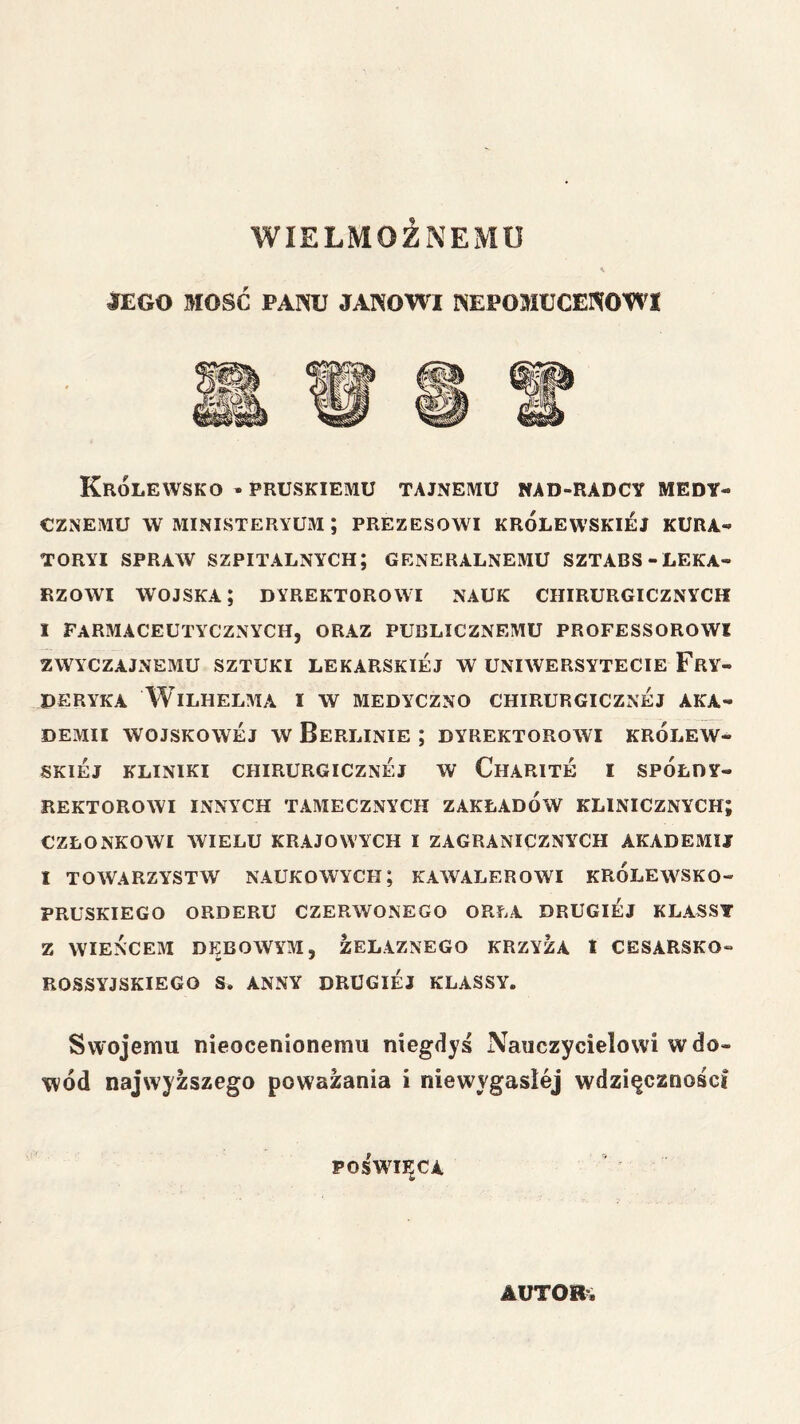 WIELMOŻNEMU ^EGO MOŚĆ PAPiU JANOWI NEPOMUCENOWI Królewsko • PRUSKIEMU tajnemu nad-radcy medy- cznemu w MINISTERYUM ; PREZESOWI KRÓLEWSKIEJ KURA- TORYI SPRAW szpitalnych; GENERALNEMU SZTABS-LEKA- RZOWI wojska; DYREKTOROWI NAUK CHIRURGICZNYCH I FARMACEUTYCZNYCH, ORAZ PUBLICZNEMU PROFESSOROWI ZWYCZAJNEMU SZTUKI LEKARSKIEJ W UNIWERSYTECIE FRY- DERYKA Wilhelma i w medyczno chirurgicznej aka- demii WOJSKOWEJ w Berlinie ; dyrektorowi królew- skiej kliniki chirurgicznej w Charite i spółdy- rektorowi innych tamecznych zakładów klinicznych członkowi wielu krajowych i zagranicznych akademii I towarzystw naukowych; kawalerowi królewsko- pruskiego orderu czerwonego orła drugiej klasst z wieńcem dębowym, żelaznego krzyża i cesarsko- ROSSYJSKIEGO S. ANNY DRUGIEJ KLASSY. Swojemu nieocenionemu niegdyś Nauczycielowi w do- wód najwyższego poważania i niewygasłej wdzięczności poświęcA AUTORA • *