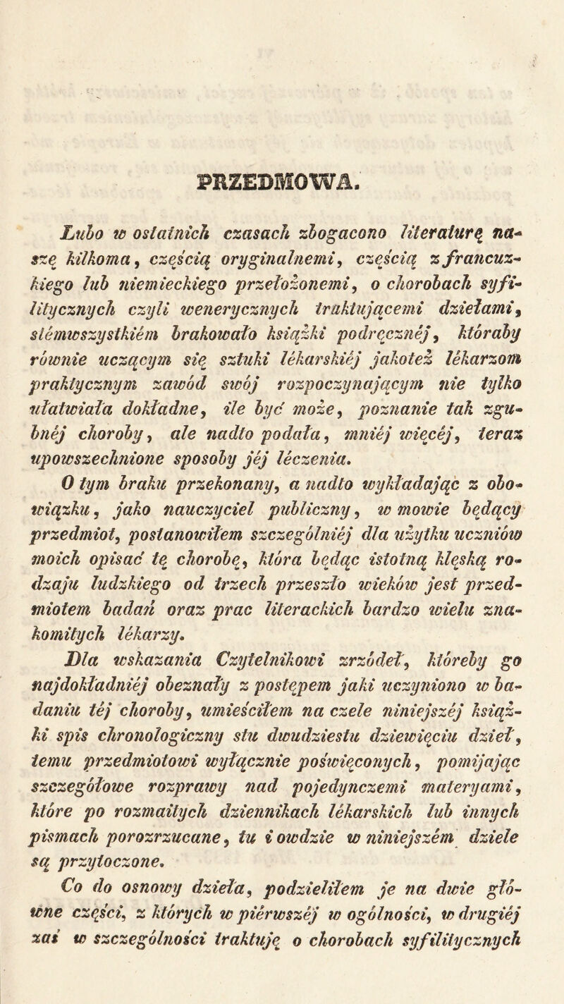 PRZEDMOWił. Ltibo w osłatnich czasach zbo^acono Uteralurą^ na^ sze kilkoma, częścią oryginalnemi, częścią z francuz- kiego lub niemieckiego przełozonemi, o chorobach syfi- litycznych czyli wenerycznych traktującenii dziełami, slemwszystkiem brakowało książki podręcznej, któraby równie uczącym sie sztuki lekarskiej jakotez lekarzom praktycznym zawód strój rozpoczynającym nie tylko ułatwiała dokładne, ile hyc może, poznanie tak zgu- bnej choroby, ale nadto podała, mniej wiecej, teraz upowszechnione sposoby jej leczenia, O tym braku przekonany, a nadto wykładające z obo^ wiązka, jako nauczyciel publiczny, wmówię beydący przedmiot, postanowiłem szczególniej dla użytku uczniów moich opisać tą chorobą, która będąc istotną kieską ro- dzaju ludzkiego od trzech przeszło tricków jest przed- miotem badań oraz prac literackich bardzo trielu zna- komitych lekarzy. Dla wskazania Czytelnikowi zrzódeł, kióreby go najdokładniej obeznały z postąpem jaki uczyniono w ba- daniu tej choroby, umieściłem na czele niniejszej książ- ki spis chronologiczny stu dwudziestu dziewięciu dzieł, temu przedmiotowi wyłącznie pośtrieconych, pomijając szczegółowe rozprairy nad pojedynczemi materyami, które po rozmaitych dziennikach lekarskich lub innych pismach porozrzucane, tu i owdzie w niniejszem dziele są przytoczone. Co do osnowy dzieła, podzieliłem je na dwie głó- wne cząści, z których w pierwszej w ogólności, w drugiej zaś w szczególności traktują o chorobach syfililycznych