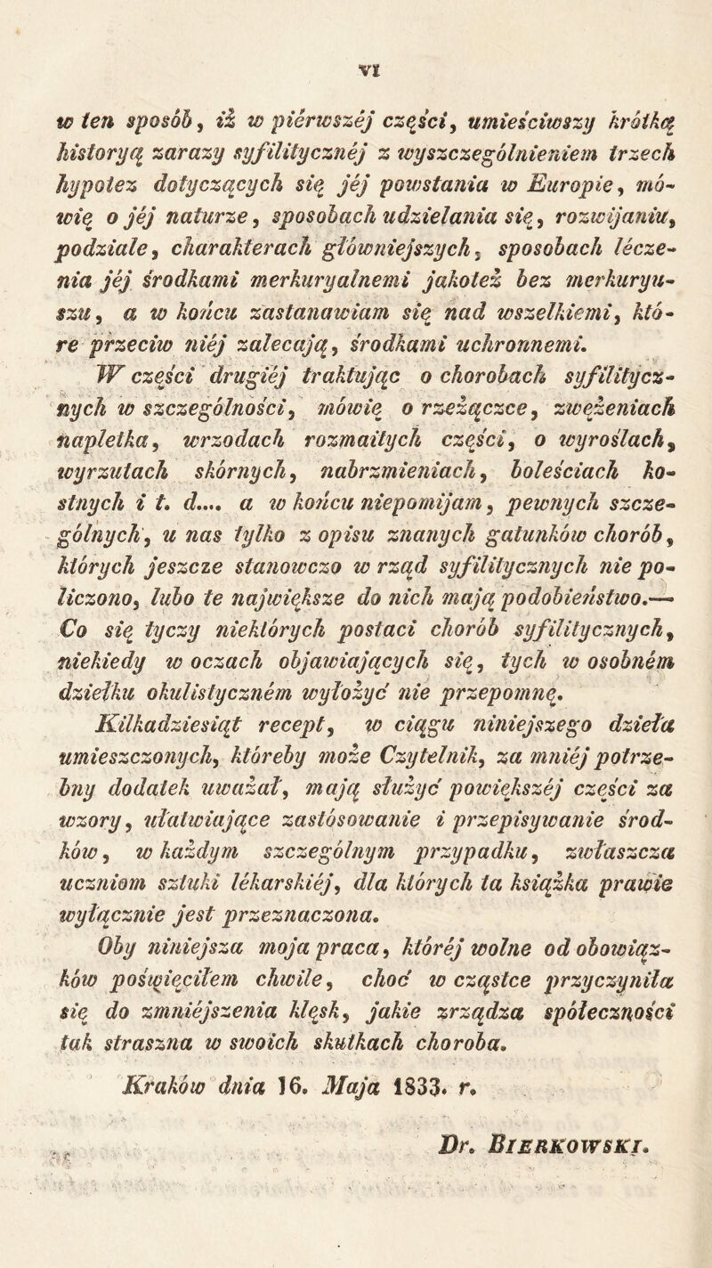 w i€7h sposób, w pierwszej cząsciy umieściwszy hróiką historyą zarazy syfilitycznej z tcyszczególnieniem trzech hypotez dotyczących siq jej powstania w Europie y mó- toią^ o jej naturze, sposobach udzielania sią, rozwijaniUy podziale y charakterach główniejszych y sposobach lecze^ nia jej środkami merkuryalnemi jakotez bez merkuryu^ $zUy a w końcu zastanawiam sią nad wszelkiemiy któ^ re przeciw niej zalecają y środkami uchronnemu W czyści ' drugiej traktując o chorobach syf Hity cz^ nych w szczególnościy mówię o rzezączccy zwązeniach napletka y wrzodach rozmaitych cząiciy o tcyroilach^ tcyrzułach skórnych y nabrzmieniach y boleściach ko-- sinych i d,,., a to ko?icu niepomijam, pewnych szcze- gólnych y u nas tylko z opisu znanych gatunków chorób y których jeszcze stanoicczo w rząd syf Hity cznych nie po- liczonoy lubo te największe do nich mają podobietistwo.— Co się tyczy niektórych postaci chorób syfilitycznychy niekiedy w oczach objawiających sięy tych to osobnem dziełku okulistycznem wyłożyć nie przepomnę. Kilkadziesiąt recepty to ciągu niniejszego dzieła umieszczonychy ktbreby może Czytelniky za mniej potrze- bny dodatek uważały mają służyć potoiększej części za wzory y ułatwiające zastosowanie i przepisyloanie środ- ków y w każdym szczególnym przypadku y zwłaszcza uczniom sztuki lekarskiejy dla których ta książka prawie wyłącznie jest przeznaczona. Oby niniejsza moja praca y której wolne od obowiąz- ków pośunęcilem chwile y choć to cząstce przyczyniła się do zmniejszenia klęsk y jakie zrządza społeczności tak straszna w swoich skutkach choroba. Kraków dnia 16. Maja 1833* r. Br. Bierkowski.