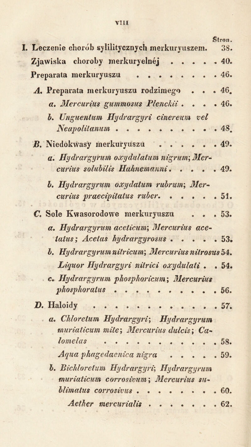 , Stron. 1. Leczenie chorób sylilitycznych merkiiryiiszem. 38. Zjawiska choroby merkuryelnej 40. Preparata merkuryuszu 46. A, Preparata merkuryuszu rodzimego . • . 46. 3l€rćunus gummosus Flencliii .... 46. J), JJnguenłum Hydrargyri cinereim vel Neapol U anum 48. Niedokwasy merkuryuszu ...... 49. a. Hydrargyrum oxydulatum nigrim\ 3Ier- curius soluhilis Hahnemanni * .... 49. h, Hydrargyrum oxydatum rubrum\ 31er^ curius praecipitatus ruher. . . , . .51. C. Sole Kwasorodowe merkuryuszu . . .53. a, Hydrargyrum aceticum\ 31ercurius ace^ iatus; Acetas hydrargyrosus 53, h» Hydrargyrumnitricum\ 31ercurius nitrosush^* Liyuor Hydrargyri nitrici oxydulaU . . 54. c. Hydrargyrum phosphoidctm; 3l€rcurius pliosphoralus 56. D. Haloidy . 57. . «. Chlor eium Hydrargyri\ Hydr argy ruin muriaticum mite\ 3Iercurius dulcis\ Ca- lomelas 58. Aqua phagedaenica nigra 59. h. Bichlorelum Hydrargyri’, Hydrargyrum muriaticum corrosivum\ 31ercurius su- hlimatus corrosivus 60. Aether mercurialis 62.