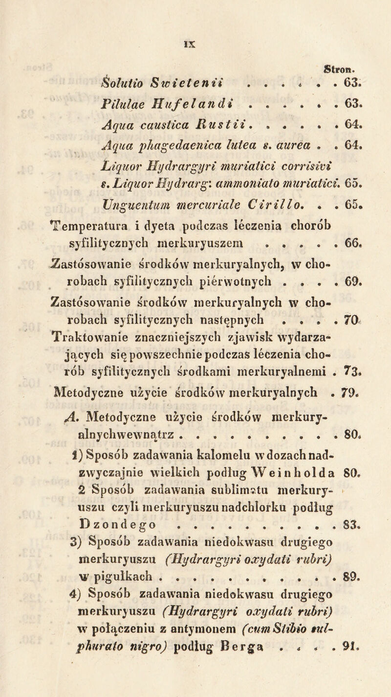 Stron. Śoluiio S icietenii ...... 63. Pilulae Hufelandi 63. Aqua caustica Rustii, . . . . . 64. Aqua pliagedaenica lutea s* aurea . « 64. Liquor Hydrargyri muriałici corrisim s, Liquor Hydrarg: ammoniato muriatici, 65. TJnguentum mercuriale Cirillo, . . 65» Temperatura i dyeta podczas leczenia chorób syfilitycznjch merkuryuszem 66, Zastosowanie środków merkuryalnych, w cho- robach syfiiitycznych pierwotnych .... 69. Zastosowanie środków merkuryalnych w cho- robach syfiiitycznych następnych .... 70i Traktowanie znaczniejszych zjawisk wydarza- jących się powszechnie podczas leczenia cho- rób syfiiitycznych środkami merkuryalnemi . 73* Metodyczne użycie środków merkuryalnych . 79* A* Metodyczne użycie środków nierkury- alnychwewnątrz 80^ I) Sposób zadawania kalomelu w dozach nad- zwyczajnie wielkich podług Weinholda 80, Sposób zadawania sublimwtu merkury- • uszu czyli merkury uszu nadchlorku podług Dzondego . . . . 83, 3) Sposób zadawania niedokwasu drugiego merkuryuszu (Hydrargyri owydati ruhri) Ml pigułkach ........... 89, 4) Sposób zadawania niedokwasu drugiego merkuryuszu (Hydrargyri oxydali ruhri) w połączeniu z antymonem (cumSiibio 9td~ phurato nigro) podług Berga . . . .91,