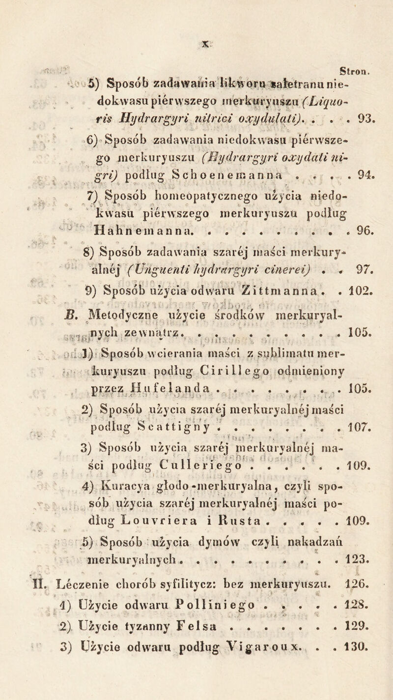 Stron. 93, 94. 5) Sposob zadawamalikwora isałetranunie- dokwasu pierwszego irierkliryiiszu (LiquO’- ris Hydrargy7'i nitrici oxydidati). . . , >6) Sposób zadawania niedokwasu pierwsze- go jnerkuryuszu (Rydrcir^yri oxydali nU gri) podług S c h o e n e m a n n a » . . 7) Sposób homeopatycznego użycia niedo- kwasu pierwszego inerkuryuszu podług Hahneinanna 8) Sposób zadawania szarej maści merkury^ alnej (Unguenti hydryir^yri cinerei) • # .”1 .. - . 9) Sposób użycia odwaru Zittmanna. . 102. B, Metodyczne użycie środkow inerkuryal- nych zewnątrz. ......... 105, lisTL y-,(j „s- i o • . .wii!..-i, . f.. : 04Ui)rSposób w cierania maści z siiblimatu mer- kuryuszu podług Cirillego odmieniony przez Hu felanda . . . j. . 105. 2) Sposób użycia szarej merkuryalnej maści podług Scattigny . 107. 96. 97. r}Ł< 3) Sposób użycia szarej merkuryalnej ma- , . ' /-1 11 ; o? .‘ik- ~i ■ ■ ’ i’ SCI podług Lulleriego . . . . . . 109. 4) Kuracya glodo-merkuryalna, czyli spo- sób użycia szarej merkuryalnej maści po- dług Louyriera iRusta. . . . . 109. * ' -e ; ' .5) Sposób użycia dymów czyli nakadzau inerkuryalnych 123. Leczenie chorób syfilitycz: bez merkuryuszu. 126, * - - . -i '■ 4) Użycie odwaru Połliniego ..... 128. 2) Użycie tyzanny Felsa 129.