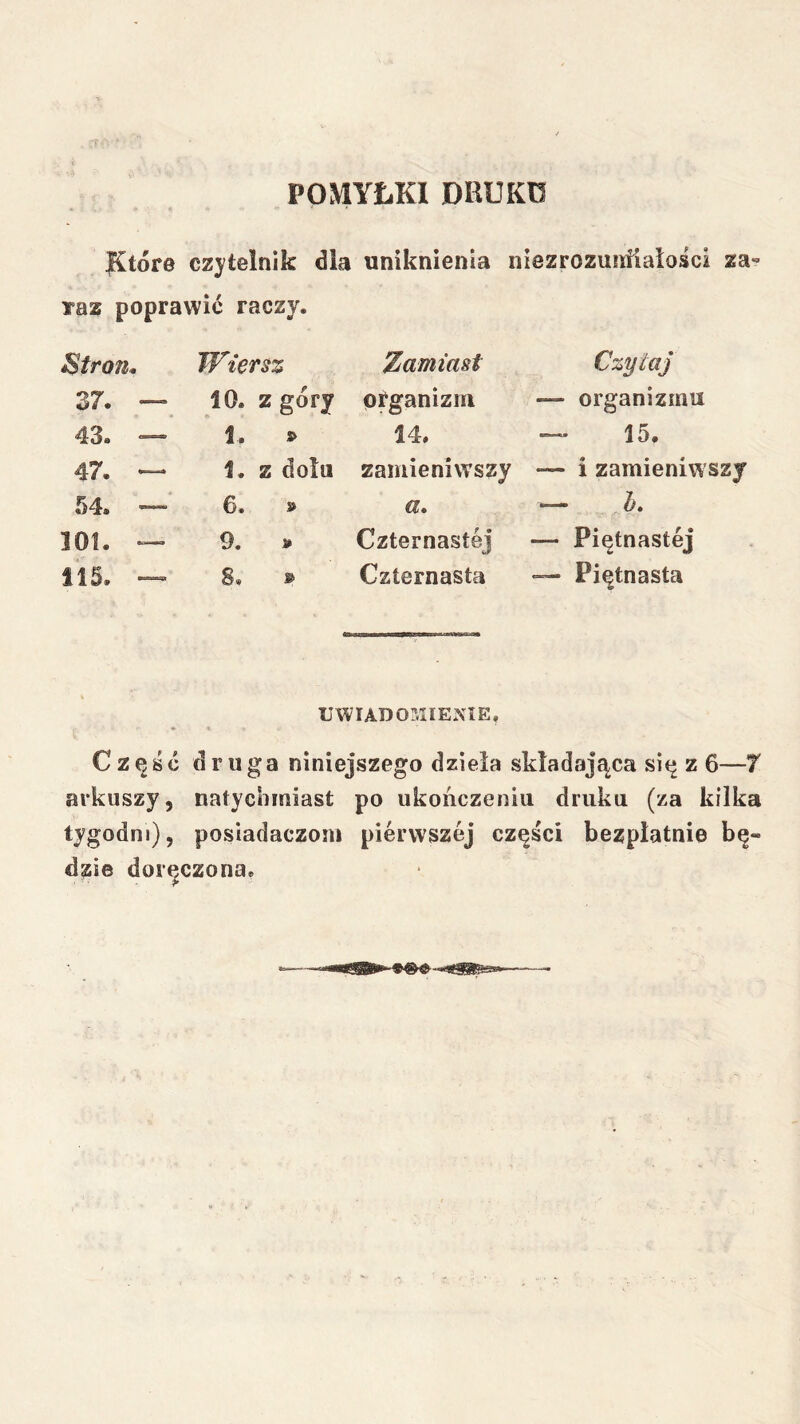 POMYŁKI DRUKO Które czytelnik dla uniknienla niezrozunfiaiości za- raz poprawić raczy. Błro7i. 37. — 43. — 47. — .54. — 101. — 115. — Wiersz 10. z góry 1. » 1. z dołu 6. » 9. » 8. » Zamiast organizm 14. zamieniwszy a. Czternastej Czternasta Czytaj — organizmu 15. — i zamieniwszy — — Piętnastej — Piętnasta UWIADOMIENIE. Część druga niniejszego dzieła składająca się z 6—7 arkuszy, natychmiast po ukończeniu druku (za kilka tygodni), posiadaczom pierwszej części bezpłatnie bę- dzie doręczona.