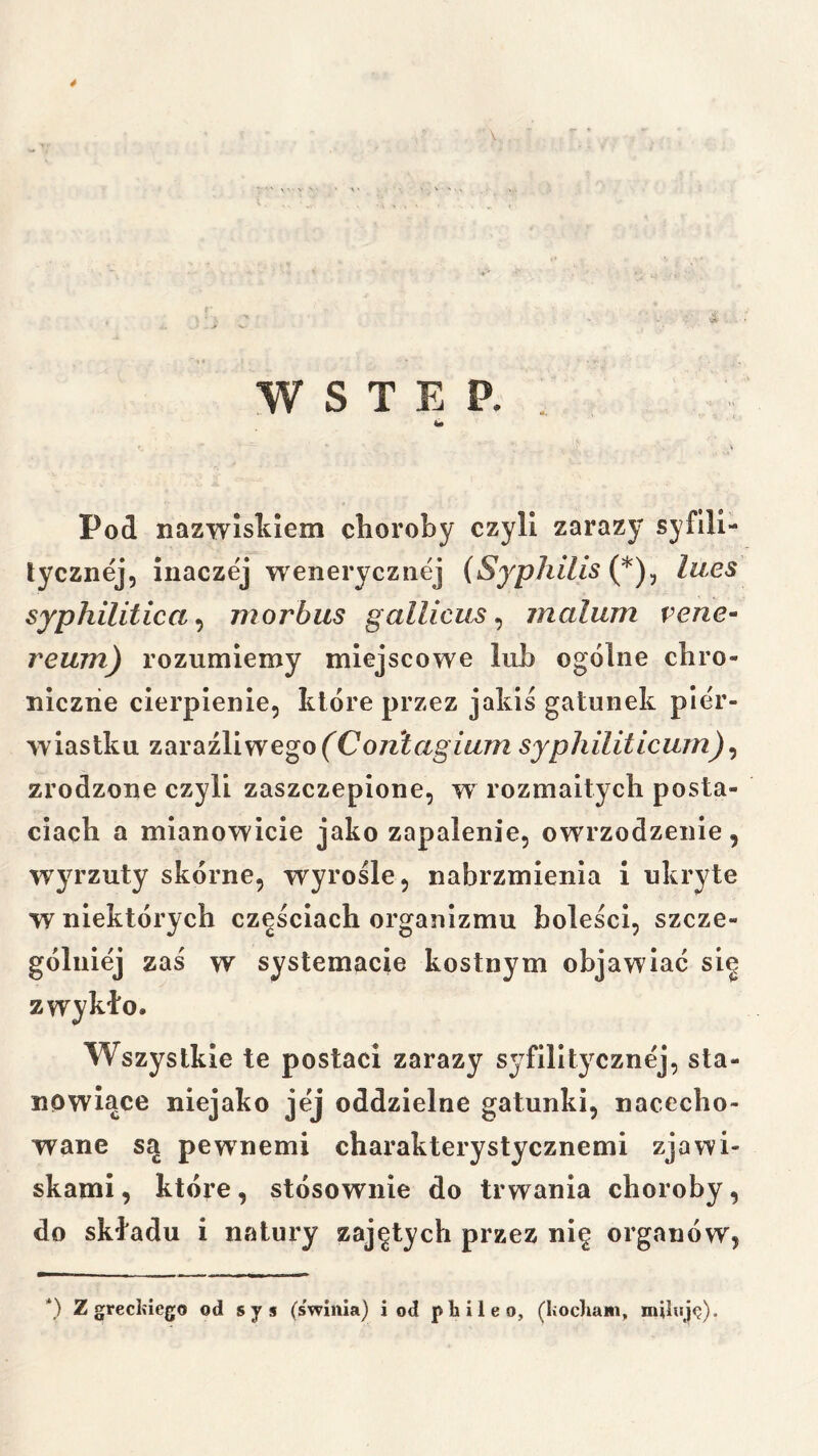 WSTĘP.. W Pod nazwiskiem choroby czyli zarazy syflll- lycziiej, inaczej wenerycznej (Syphilis lues syphilitica^ morbus gallicus ^ inalum vene- reum) rozumiemy miejscowe lub ogólne chro- niczne cierpienie, które przez jakiś gatunek pier- wiastku zaraźliwego mm syphiliticum) ^ zrodzone czyli zaszczepione, w rozmaitych posta- ciach a mianowicie jako zapalenie, owrzodzenie, wyrzuty skórne, wyrośle, nabrzmienia i ukryte w niektórych częściach organizmu boleści, szcze- gólniej zaś w systemacie kostnym objawiać się zwykło. Wszystkie te postaci zarazy syfilitycznej, sta- nowiące niejako jej oddzielne gatunki, nacecho- wane są pewnemi charakterystycznemi zjawi- skami , które, stósownie do trwania choroby, do składu i natury zajętych przez nię organów, *) z greckiego od sjs (swinia) i od phiłeo, (kocIiam, miłuję).