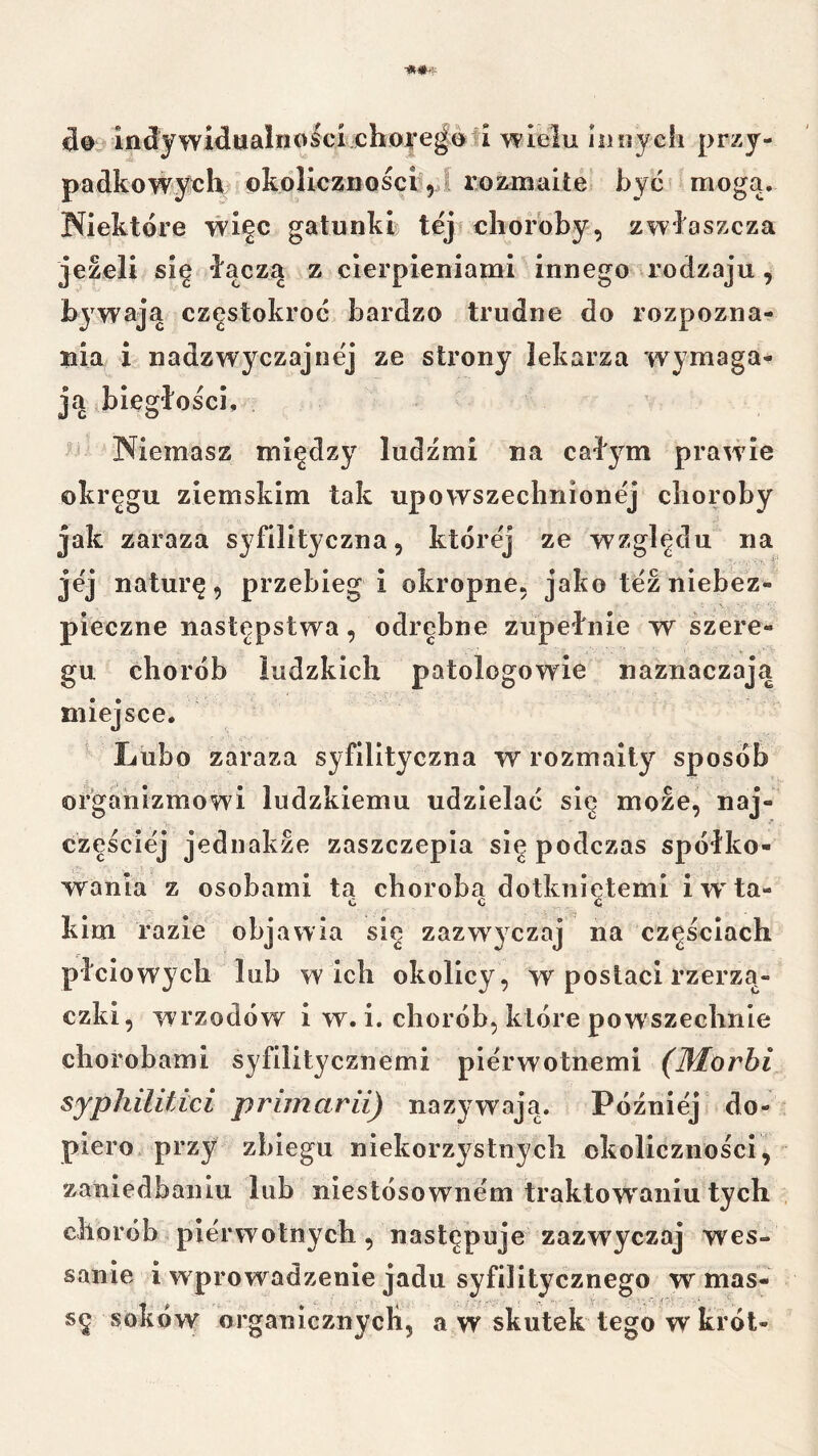 indywidualiiipici^lłOJ|*e^oti yi^ielu iiiiryeh przy- padkowy^ih okoliczności ,1 roznaaite być mogą, Niektóre więc gatunkŁ tej choroby, zwłaszcza jeżeli się łącza z cierpieniami innego a’odzaju, bjwają częstokroć bardzo trudne do rozpozna- nia i nadzwyczajnej ze strony lekarza wymaga- ją biegłości. Niemasz między ludźmi na cał^^m prawie okręgu ziemskim tak upowszechnionej choroby jak zaraza syfilityczna, której ze względu na jej naturę, przebieg i okropne, jako tez niebez- pieczne następstwa, odrębne zupełnie w szere- gu chorób ludzkich patologowie naznaczają miejsce. ^ Lubo zaraza syfilityczna w rozmaity sposób organizmowi ludzkiemu udzielać się może, naj- częściej jednakże zaszczepia się podczas spółko- wania z osobami ta choroba dotknietemi i w'ta« kim razie objawia się zazwyczaj na częściach płciowych lub w ich okolicy , w postaci rzerzą- czki, wrzodów i w. i. chorób, które pow'szechnie chorobami syfilitycznemi pierwotnemi (Morbi syphilitici priinarii) nazywają. Później do- piero, przy zbiegu niekorzystnych okoliczności, zaniedbaniu lub niestósownem traktowaniu tych chorób pierwotnych, następuje zazwyczaj wes- sanie i wprowadzenie jadu syfilitycznego w’’mas- sę soków organicznycli, a w skutek tego w król-