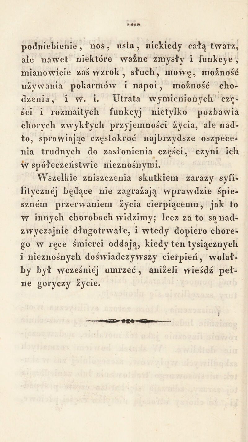 po(lniei3ienIe , lios, usta , niekiedy osła twarz, ale nawet niektóre ważne zmysły i funkcye, mianowicie zaś wzrok , słuch, mowę, moznośó używania pokarmów i napoi, moznośó cho- dzenia, i w. i. Utrata wymienionych czę- ści i rozmaitych funkcyj nietylko pozbawia chorych zwykłych przyjemności życia, ale nad- to, sprawiając częstokroć najbrzydsze oszpece- nia trudnych do zasłonienia części, czyni ich W spółeczeiistwie nieznośnymi. Wszelkie zniszczenia skutkiem zarazy syfi- litycznej będące nie zagrazaja wprawdzie śpie- sznem przerwaniem życia cierpiącemu, jak to ■w innych chorobach widzimy; lecz za to sa nad- zwyczajnie długotrwałe, i wtedy dopiero chore- go w ręce śmierci oddają, kiedy ten tysiącznych i nieznośnych doświadczyw^szy cierpień, wolał- by był wcześniej umrzeć , aniżeli wieśdź peł- ne goryczy życie.