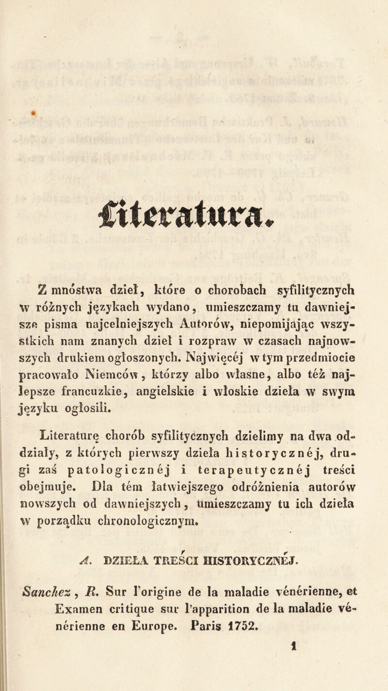 fiticratura. Z mnóstwa dzieł, które o chorobach syfilitycznych %v różnych językach wydano, umieszczamy tu dawniej- sze pisma najcelniejszych Autorów, niepomijając wszy- stkich nam znanych dziel i rozpraw w czasach najnow- szych drukiem ogłoszonych. Najwięcej w tym przedmiocie pracowało Niemców, którzy albo własne, albo tez naj- lepsze francuzkie, angielskie i włoskie dzieła w swym języku ogłosili. Literaturę chorób syfilityćznych dzielimy na dwa od- działy, z których pierwszy dzieła historycznej, dru- gi zaś patologicznej i terapeutycznej treści obejmuje. Dla tern łatwiejszego odróżnienia autorów nowszych od dawniejszych. Umieszczamy tu ich dzieła w porządku chronologicznym. J. DZIEŁA TREŚCI HISTORYCZNEJ. Sanckez, i?. Sur Torigine de la maladie venerienne, et Examen critiąue sur l’apparition de la maladie ve- nerienne en Europę. Paris 1752.