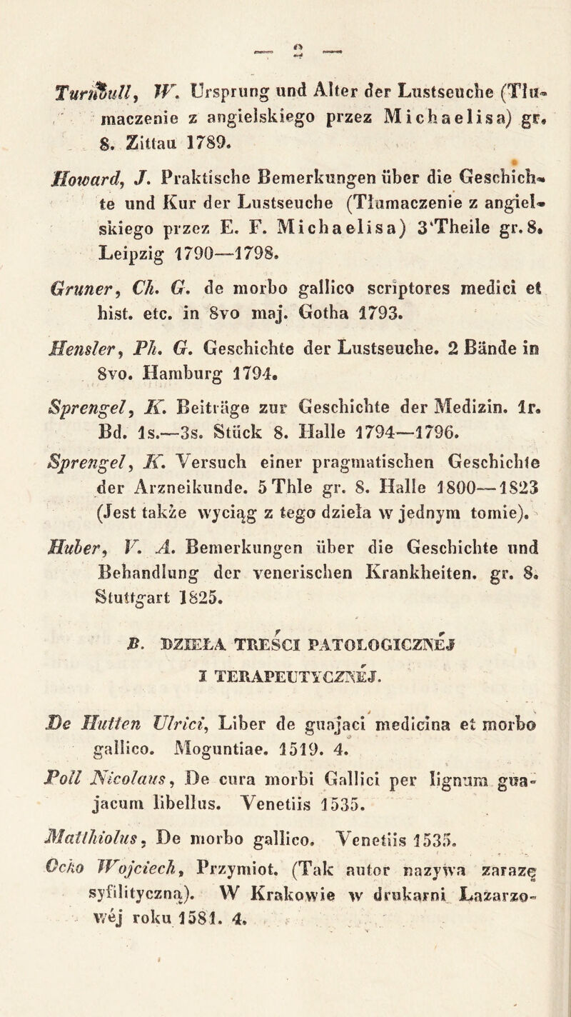 TuntiuJi, W, Ursprung und Alter der Lustseuche (Tłu® , inaczenie z angielskiego przez Michaelisa) gr, 8. Zitlau 1789. Howard^ /. Praktische Bemerkungen iiber die Gescbich* te und Kur der Lustseuche (Tiumaczenie z angiel* skiego przez E. F. Michaelisa) 3‘Theile gr. 8* Leipzig 1790—1798. Grnner, CJu G, de morbo gallico scriptores medici et hist. etc. in 8vo maj. Gotha 1793. Jleiuler^ PJu G, Geschichte der Lustseuche. 2 Bandę in 8vo. Hamburg 179L Sprengel, /i. Beitiage zur Geschichte der Medizin. Ir. Bd. Is.—3s. Stiick 8. Halle 1794—1796. Sprengel, If. Yersuch einer pragmatischen Geschichte der Arzneikunde. 5Thle gr. 8. Halle 1800—1823 (Jest także wyciąg z tego dzieła w jednym tomie). Huher, F. A, Bemerkungen iiber die Geschichte und Behandlung der yenerischen Krankheiten. gr. 8. Stuttgart 1825. J5. DZIEŁA. TREŚCI PATOLOGICZISEJ I TERAPEETYCZT^EJ. De llutłen JJIrici^ Liber de guajaci medlcina et morb© gailico. Moguntiae. 1519. 4. Poll JS/icoIaus, De ciira morbi Galilei per lignum gua- jacum libelłus. Yenetiis 1535. MatiJiiolus^ De morbo gallico. Yenetiis 1535. Ocho Wojciechy Przymiot. (Tak autor nazywa zarazę syfilityczną). W Krakowie w drukarni Lazarzo” wej roku 1581. 4.