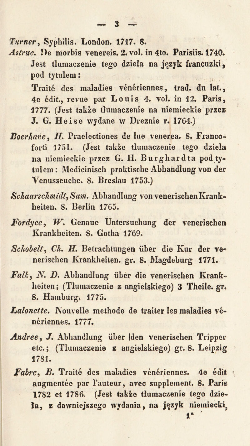 Turner^ S}'philis. London. 1717. 8. Astruc, De morbis venereis, 2. voI. in 4to. Parisiis. 1740. Jest tłumaczenie tego dzieła na język francuzki, pod tytułem; ^ Traite des maladies Yeneriennes, trąd. du lat., 4e edit., revue par Louis 4. vol. in 12. Paris, 1777. (Jest także tłumaczenie na niemieckie przez J. G. Heise wydane w Dreźnie r. 1764.) Boerhaiie^ H, Praelectiones de lue venerea. 8. Franco- forti 1751. (Jest także tłumaczenie tego dzieła na niemieckie przez G. H. Burghardta pod ty- tułem : Medicinisch praktische Abhandlung von der Venusseuche. 8. Breslau 1753.) Schaarschmtdt^ Sam, Abhandlung von venerischenKrank- heiten. 8. Berlin 1765. Fordyce^ W, Genaue Untersuchung der venerischen Krankheiten. 8. Gotha 1769. Schohelty Ch, H, Betrachtungen iiber die Kur der ve*» nerischen Krankheiten. gr. 8. Magdeburg 1771. Falk^ N, D. Abhandlung uber die venerischen Krank- heiten ; (Tłumaczenie z angielskiego) 3 Theile. gr. 8. Hamburg. 1775. Lalonełte, Nouvelłe methode de traiter les maladies ye- neriennes. 1777. Andree^ J, Abhandlung iiber |den yenerischen Tripper etc.; (Tłumaczenie z angielskiego) gr. 8. Leipzig 1781. Fahre^ B, Traite des maladies yeneriennes. 4e edii augmentee par Tauteur, avec supplement. 8. Paris 1782 et 1786v (Jest także tłumaczenie tego dzie- lą, K dawniejszego wydania, na język niemiecki^