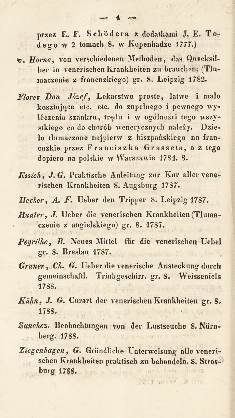 przez E. F. Sęhoderą z dodatkami J. E. To« dego w 2 tomach 8. w Kopenhadze 1777.) Horne^ von yerschiedenen Methoden, das Quecksil» ■ ber in venerischen Krankheiten zii brauchen; (Tlu= maczenie z francuzkiego) gr. 8. Leipzig 1782. Flores Don Józefa Lekarstwo proste, łatwe i mało kosztujące etc. etc. do zupełnego i pewnego wy- leczenia szankru, trędu i w ogólności tego wszy- stkiego co do chorób wenerycznych należy. Dzie- ło tłumaczone najpierw z hiszpańskiego na fran- cuzkie przez Franciszka Grasseta, a z tego dopiero na polskie w Warszawie 1784. 8. Essich, J,G, Praktische Anleitung zur Kur aller yene- rischen Krankheiten 8. Augsburg 1787. Hecker, A, F, Ueber den Tripper 8. Leipzig 1787. Hunter^ J. Ueber die yenerischen Krankheiten (Tłuma- czenie z angielskiego) gr. 8. 1787. Peyrtlhe, B. Neues Mittel fiir die yenerischen Uebel gr. 8. Breslau 1787. Cruner, Ch. G, Ueber die vcnerische Ansteckung durch gemeinschaftl. Trinkgeschirr. gr, 8. Weissenfels 1788. Kuhn, J. G* Ciirart der yenerischen Krankheiten gr. S.- 1788. Sanchez, Beobachtungen von der Lustseuche 8. Nurn- berg. 1788. Ziegenhagen, G* Griindliche Unterweisung alle yeneri- schen Krankheiten praktisch zu behandeln. 8. Stras- burg 1788.