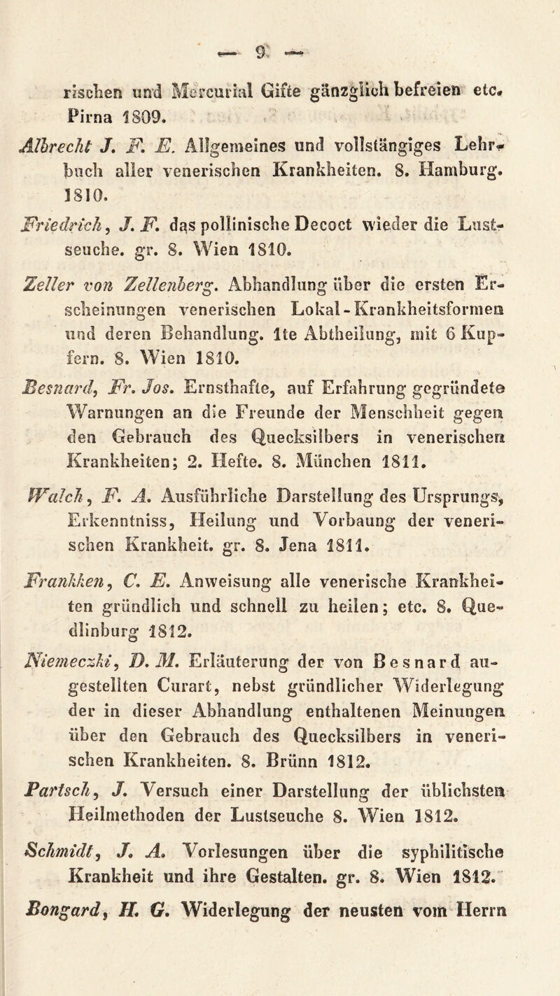 risclien und Mercuiial Gifte ganzglicli befreien etc^ Pirna 1809. Albrecht J, E, Allgemeines und volIstangiges Lehr- bncb alier venerischen Krankheiten. 8. Hamburg. 1810. Friedrich^ J, F» dąs pollinische Decoct wieder die Liist- seuche. gr. 8. Wien 1810. Zeller von Zellenherg, Abhandlung ilber die crsten Er- sclieinungen venerischen Lokal-Krankbeitsformen und dereń Behandlung. Ite Abtheilung, mit 6 Kup- fern. 8. Wien 1810. Besnard, Fr, Jos, Ernsthafle, auf Erfahrung gegriindete Warniingen an die Freunde der Menschlieit gegen den Gebrauch des Quecksi!bers in venerischeri Krankheiten; 2. Hefte. 8. Miinchen 1811. Walch^ F. A, Ausfiihriiclie Darsteliung des Ursprungs^ Erkenntniss, Heilung und Vorbaung der veneri- schen Krankheit. gr. 8. Jena 1811. Frańkken^ C, E, Anweisung alle yenerische Krankhei- ten griindlich und schnell zu heilen; etc. 8. Que- dlinburg 1812. Niemeczki^ D, M, Eriauterung der vón Besnard au- gestellten Curart, nebst griindlicher Widerlegung der in dieser Abhandlung enthaltenen Meinungen iiber den Gebrauch des Quecksilbers in yeneri- schen Krankheiten. 8. Briinn 1812. PartscJi^ J, Yersuch einer Darsteliung der iiblichsten Heilmethoden der Luslseuche 8. Wien 1812. Schmidt, J, A, Vorlesungen iiber die syphilitische Krankheit und ihre Gestalten. gr. 8* Wien 1812. Bon^ard, H, G. Widerlegung der neusten vom Herm