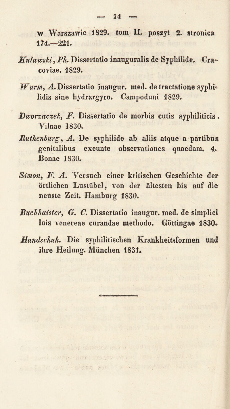 w WarszavTie 1829. tom IL poszyt 2. stronica 174.—221. Kulawskz, P/l. Dissertatio inaugnralis de Syphilide. Cra^ coviae. 1829. Wurm^ j4. Dissertatio inaugur, med. de traclatione sypŁi-^ lidis sine hydrargyro* Campoduni 1829^ Dicorzacze/i^ F. Dissertatio de morbis cutis syphiliticis. Yilnae 1830. RiiłJienbur^^ A, De syphilide ab aliis atque a partibus genitalibus exeunte observationes quaedara. 4. Bonae 1830. Simon, F. A, Yersuch einer kritischen Gescbicbte der brtlichen Lustiibel, von der altesten bis auf die neuste Zeit. Hamburg 1830. BucJihaister, G. C. Dissertatio inaugur. med. de simplici luis yenereae curandae methodo. Gottingae 1830* Mandschuh. Die sypbilitischen Krankheitsformen und ihre Heilung. Miinchen 1831*