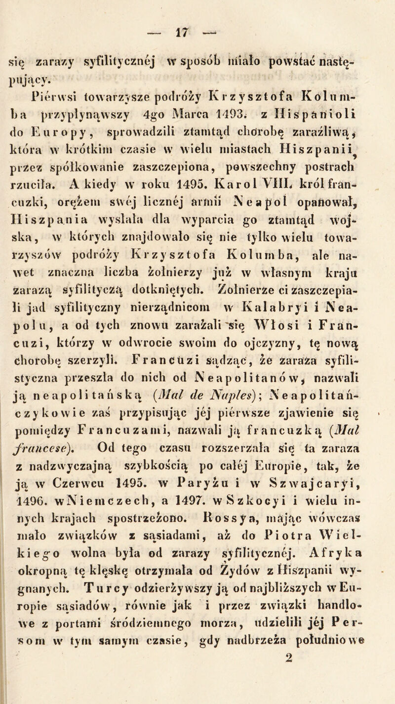się zarazy syfilitycznej w sposób niiało powstać nastę- piijacy. Pierwsi towarzysze podróży Krzysztofa Kolum- ba przypłynąwszy 4go Marca 1193^ z Uiśpariioli do Europy, sprowadzili ztamtąd clidrobę zaraźliwą, która w krótkim czasie w wielu miastach Hiszpanii^ przez spółkowanie zaszczepiona, powszechny postrach rzuciła. A kiedy w roku 1495. Karol VIIL król fran- cuzki, orężem swej licznej artuil Neapol opaftowal, Hiszpania wysłała dla wyparcia go ztaintąd woj- ska, w których znajdowało się nie tylko wielu towa- rzyszów podróży Krzysztofa Kolumba, ale na- wet znaczna liczba żołnierzy już w własnym kraju zarazą śyfilityczą dotkniętych. Żołnierze ci zaszczepia- li jad syfilityczny nierządnicom w Kalahryi i Nea- polu, a od tych znowu zarażali'się Włosi i Fran- cuzi, którzy w odwrocie swoim do ojczyzny, tę nową chorobę szerzyli. Francuzi sądząc, że Zaraża syfili- styczna przeszła do nich od Neapolitanów^ nazwali ją neapolitańską (^Mal de Naples)\ Neapo li tań- czy ko wie zaś przypisując jej pierwsze zjawienie się pomiędzy Francuzami, nazwali ją francuzką [Mai frauccse). Od tego czasu rozszerzała się ta zaraza z nadzwyczajną szybkością po całej Europie, tak, że ją w Czerwcu 1495. w Paryżu i w Szwajcaryi, 1496. wNiemCzech, a 1497. wSzkocyi i wielu in- nych krajach spostrzeżono. Rossy a, mając w ówczas mało związków z sąsiadami, aż do Piotra Wiel- kiego wolna była od zarazy syfilitycznej. Afryka okropną tę klęskę otrzymała od Żydów z Hiszpanii wy- gnanych. Turcy odzierżywszy ją od najbliższych wEu- ropie sąsiadów, równie jak i przez związki handlo- we z portami śródziemnego morza, udzielili jej Per- som w tyni samym czasie, gdy nadbrzeża południowe 2