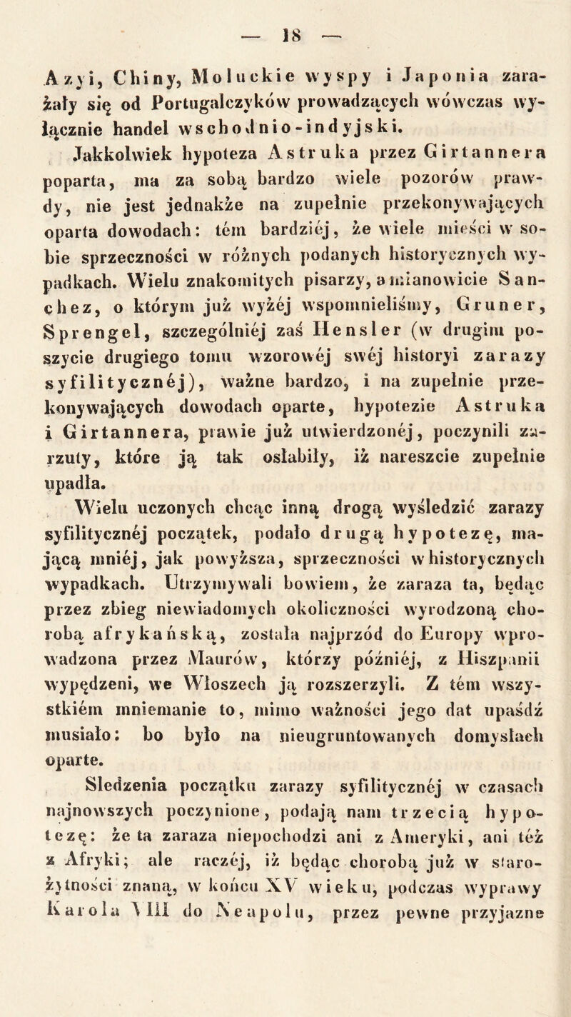 Azy i, Chiny, Mo łuckie wyspy i Japonia zara- żały si^ od Portugalczyków prowadzących wówczas wy- łącznie handel w s c h o d n i o - i n d y j s k i. Jakkolwiek hypoteza Astruka przez Girtannera poparta, ma za sobą bardzo wiele pozorów praw- dy, nie jest jednakże na zupełnie przekonywających oparta dowodach: tern bardziej, że wiele mieści w so- bie sprzeczności w różnych podanych historycznych wy- padkach. Wielu znakomitych pisarzy, a mianowicie San- chez, o którym już wyżej wspomnieliśmy, Gruner, Sprengel, szczególniej zaś U ensler (w drugim po- szycie drugiego tomu wzorowej swej historyi zarazy syfilitycznej), ważne bardzo, i na zupełnie prze- konywających dowodach oparte, hypotezie Astruka i Girtannera, prawie już utwierdzonej, poczynili za- rzuty, które ją tak osłabiły, iż nareszcie zupełnie upadła. , Wielu uczonych chcąc inną drogą wyśledzić zarazy syfilitycznej początek, podało drugą hypotezę, ma- jącą mniej, jak powyższa, sprzeczności w historycznych wypadkach. Utrzymywali bowiem, że zaraza ta, będąc przez zbieg niewiadomych okoliczności wyrodzoną cho- robą afrykańską, została najprzód do Europy wpro- wadzona przez Maurów, którzy później, z Hiszpanii wypędzeni, we Włoszech ją rozszerzyli, Z tern wszy- stkiem mniemanie to, mimo ważności jego dat upaśdź musiało: ho było na nieugruntowanych domysłach oparte. Siedzenia początku zarazy syfilitycznej w czasach najnowszych poczy nione, podają nam trzecią hypo- tezę: żęta zaraza niepochodzi ani z Ameryki, ani też z Afryki; ale raczej, iż będąc chorobą już w siaro- żytności znaną, w końcu XV wieku, podczas wyprawy Karola A lii do Neapolu, przez pewne przyjazne