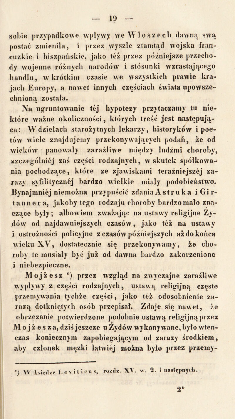 sobie przypadko\\e wpływy we Włoszech dawną swą postać zmieniła, i przez wyszle ztnmtad wojska fran- cuzkie i hiszpańskie, jako tez przez późniejsze przecho- dy wojenne różnych narodów i stósunki wzrastającego handłii, w krótkim czasie we wszystkich prawie kra- jach Europy, a nawet innych częściach świata upowsze- chnioną została. Na ugruntowanie tej hypotezy przytaczamy tu nie- które ważne okoliczności, których treść jest następują- ca: W dziełach starożytnych łekarzy, historyków i poe- tów wiele znajdiijejuy przekonywających podań, że od wieków panowały zaraźliwe między ludźmi choroby, szczególniej zaś części rodzajnych, w skutek spółkowa- nia pochodzące, które ze zjawiskami teraźniejszej za- razy syfiłitycznej bardzo wielkie miały podobieństwo. Bynajmniej niemożna przypuścić zdania Astruka iGir- tanner a, jakoby tego rodzaju choroby bardzo mało zna- czące były; albowiem zważając na ustawy religijne Ży- dów od najdawniejszych czasów, jako też na ustawy i ostrożności policyjne z czasów późniejszych aż do końca wieku XV, dostatecznie się przekonywamy, że cho- roby te musiały być już od dawna bardzo zakorzenione i niebezpieczne. Mojżesz przez w^zgląd na zwyczajne zaraźliwe wypływy z części rodzajnych, ustawą religijną częste przemywania tychże części, jako leż odosobnienie za- razą dotkniętych osób przepisał. Zdaje się nawet, że obrzezanie potw ierdzone podobnie ustaw ą religijną przez Mojżesza, dziś jeszcze u Żydów wykonywane, było wten- czas koniecznym zapobiegającym od zarazy środkiem, aby członek męzki łatwiej można było przez przemy- hsk.lze Levit lcus. ro/tlz. XV. >v. 2. I następnych. 2*