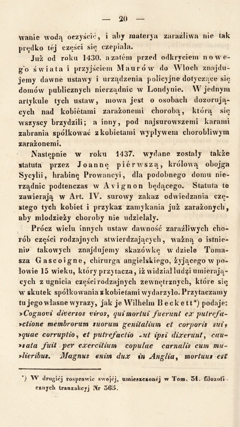 wanie wodą oczyścić, i aby mateiya zaraźliwa nie tak piM^dko tej cz(^ści się czepiała. Juz od roku 1430. a zatem przed odkryciem n owe- go świata i przyjściem Maurów do Wioch znajdu- jemy dawne ustawy i urządzenia policyjne dotyczące się domów publicznych nierządnic w Londynie. W jednym artykule tych ustaw, mowa jest o osobach dozorują- cych nad kobietami zaraźonemi chorobą, którą się wszyscy brzydzili; a inny, pod najsurowszemi karami zabrania spółkować z kobietami wypływem chorobliwym zaraźonemi. Następnie w roku 1437. wydane zostały także statuta przez Joannę pierwszą, królową obojga Sycylii, hrabinę Prowancyi, dla podobnego domu nie- rządnic podtenczas w A\ ignon będącego. Statuta te zawierają w Art. IV. surowy zakaz odwiedzania czę- stego tych kobiet i przykaż zamykania juz zarażonych, aby młodzieży choroby nie udzielały. Prócz wielu innych ustaw dawność zaraźliwych cho- rób części rodzajnych stwierdzających, ważną o istnie- niu takowych znajdujemy skazówkę w dziele Toma- sza Gascoigne, chirurga angielskiego, żyjącego w po- łowie 15 wieku, który przytacza, iż widziałlud^i umierają- cych z ugnicia części rodzajnych Zewnętrznych, które się w skutek spółkowania z kobietami w'ydarzyło. Przytaczamy tu jego własne wyrazy, jak je Wilhelm Beckett*) podaje: »Cog7iovi di^ersos viros, ąuimoriui fu er unt ex 'pulrefa- »ctione membrorUtn suorum genilalium et corporis sutf »quae corruptio^ et putrefaclio ^ut ipsi dixerunt^ cau^ »tata fuit per €xercitium copulae carnalis cum mu^ >li€rihus, Magnus enim dux in Anglia ^ moriuut est *) W drugiej rosptawie Swojej, timiesKCsonej w Tom. 51. fLlozoil cinjch traniakcjj Nr 363.