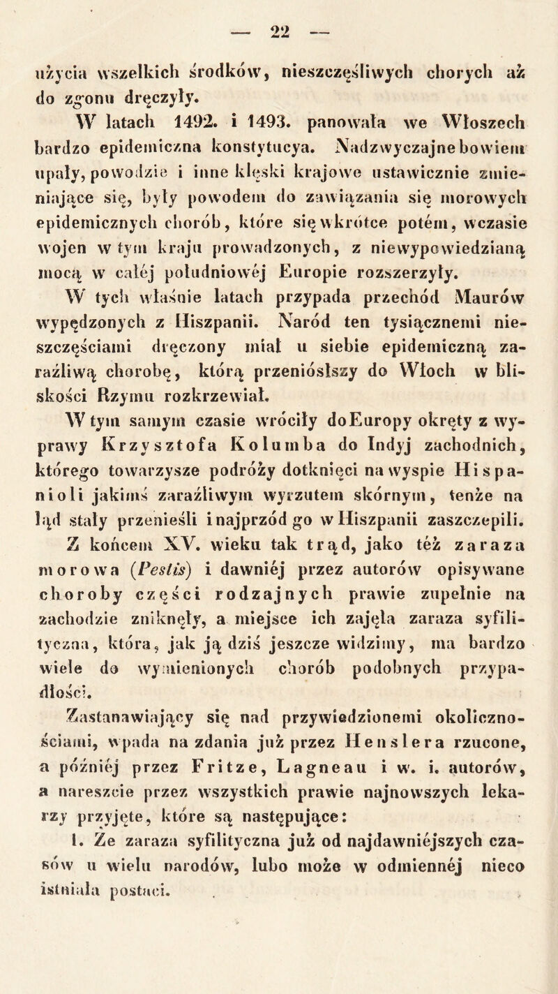 użycia wszelkich środków, nieszczęśliwych chorych az do zgonił dręczyły. W latach 1492. i 1493. panowała we Włoszech bardzo epidemiczna konstytiicya. Nadzwyczajne bowiem upały, powodzie i inne klęski krajowe ustawicznie zmie- niające się, byty powodem do zawiązania się morowych epidemicznych chorób, które się wkrótce potem, wczasie wojen w tyin kraju prowadzonych, z niewypowiedzianą Uiocą W' całej południowej Europie rozszerzyły. W tych właśnie latach przypada przechód Maurów wypędzonych z Hiszpanii. Naród ten tysiącznemi nie- szczęściami dręczony miał u siebie epidemiczną za- raźliwą chorobę, którą przeniósłszy do Włoch w bli- skości Rzymu rozkrzewiał. W tym samym czasie wróciły do Europy okręty z wy- prawy Krzysztofa Kolumba do Indyj zachodnich, którego towarzysze podróży dotknięci na wyspie Hi spa- nieli jakimś zaraźliwym wyrzutem skórnym, tenże na ląd stały przenieśli inajprzódgo w Hiszpanii zaszczepili. Z końcem XV. wieku tak trąd, jako też zaraza moro W'a {Pestls) i dawniej przez autorów opisywane choroby części rodzajnych prawie zupełnie na zachodzie zniknęły, a miejsce ich zajęła zaraza syfili- tyczna, która, jak ją dziś jeszcze widzimy, ma bardzo wiele do wyiaienionycli chorób podobnych przypa- dłości. Z4astanawiający się nad przywiedzionemi okoliczno- ściami, wpada na zdania już przez Henslera rzucone, a później przez Fritze,Lagneau iw'. i. autorów, a nareszcie przez wszystkich prawie najnowszych leka- rzy przyjęte, które są następujące: l. Ze zaraza syfilityczna już od najdawniejszych cza- sów u wielu narodów, lubo może w odmiennej nieco istniała postaci.